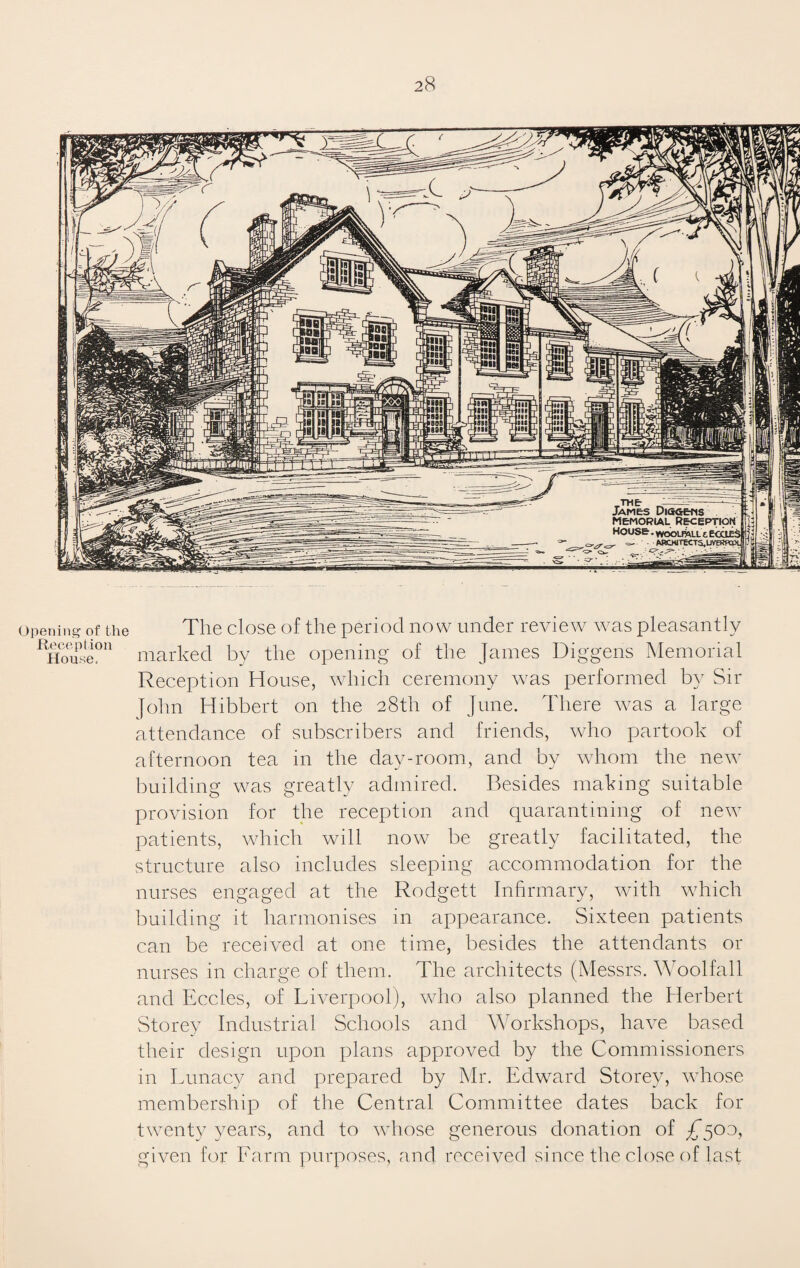Opening of the Reception House. The close of the period now under review was pleasantly marked by the opening of the James Diggens Memorial Reception House, which ceremony was performed by Sir John Hibbert on the 28th of June. There was a large attendance of subscribers and friends, who partook of afternoon tea in the day-room, and by whom the new building was greatly admired. Besides making suitable provision for the reception and quarantining of new patients, which will now be greatly facilitated, the structure also includes sleeping accommodation for the nurses engaged at the Rodgett Infirmary, with which building it harmonises in appearance. Sixteen patients can be received at one time, besides the attendants or nurses in charge of them. The architects (Messrs. Woolfall and Eccles, of Liverpool), who also planned the Herbert Storey Industrial Schools and Workshops, have based their design upon plans approved by the Commissioners in Lunacy and prepared by Mr. Edward Storey, whose membership of the Central Committee dates back for twenty years, and to whose generous donation of £500, given for Larm purposes, and received since the close of last