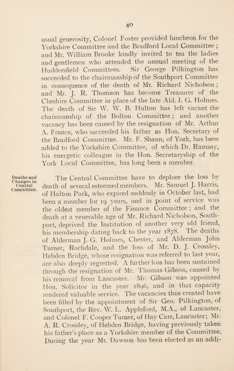 Deaths and Changes in Central Committee. usual generosity, Colonel Foster provided luncheon for the Yorkshire Committee and the Bradford Local Committee ; and Mr. William Brooke kindly invited to tea the ladies and gentlemen who attended the annual meeting of the Huddersfield Committees. Sir George Pilkington has succeeded to the chairmanship of the Southport Committee in consequence of the death of Mr. Richard Nicholson ; and Mr. J. R. Thomson has become Treasurer of the Cheshire Committee in place of the late Aid. J. G. Holmes. The death of Sir W. W. B. Hulton has left vacant the chairmanship of the Bolton Committee ; and another vacancy has been caused by the resignation of Mr. Arthur A. France, who succeeded his father as Hon. Secretary of the Bradford Committee. Mr. F. Shann, of York, has been added to the Yorkshire Committee, of which Dr. Ramsay, his energetic colleague in the Hon. Secretaryship of the York Local Committee, has long been a member. The Central Committee have to deplore the loss by death of several esteemed members. Mr. Samuel J. Harris, of Halton Park, who expired suddenly in October last, had been a member for 19 years, and in point of service was the oldest member of the Finance Committee ; and the death at a venerable age of Mr. Richard Nicholson, South- port, deprived the Institution of another very old friend, his membership dating back to the year 1878. The deaths of Alderman J. G. Holmes, Chester, and Alderman John Turner, Rochdale, and the loss of Mr. D. J. Crossley, Hebden Bridge, whose resignation was referred to last year, are also deeply regretted. A further loss has been sustained through the resignation of Mr. Thomas Gibson, caused by his removal from Lancaster. Mr. Gibson was appointed Flon. Solicitor in the year 1896, and in that capacity rendered valuable service. The vacancies thus created have been filled by the appointment of Sir Geo. Pilkington, of Southport, the Rev. W. L. Appleford, M.A., of Lancaster, and Colonel F. Cooper Turner, of Hay Carr, Lancaster; Mr. A. R. Crossley, of Hebden Bridge, having previously taken his father’s place as a Yorkshire member of the Committee. During the year Mr, Dawson has been elected as an addi-