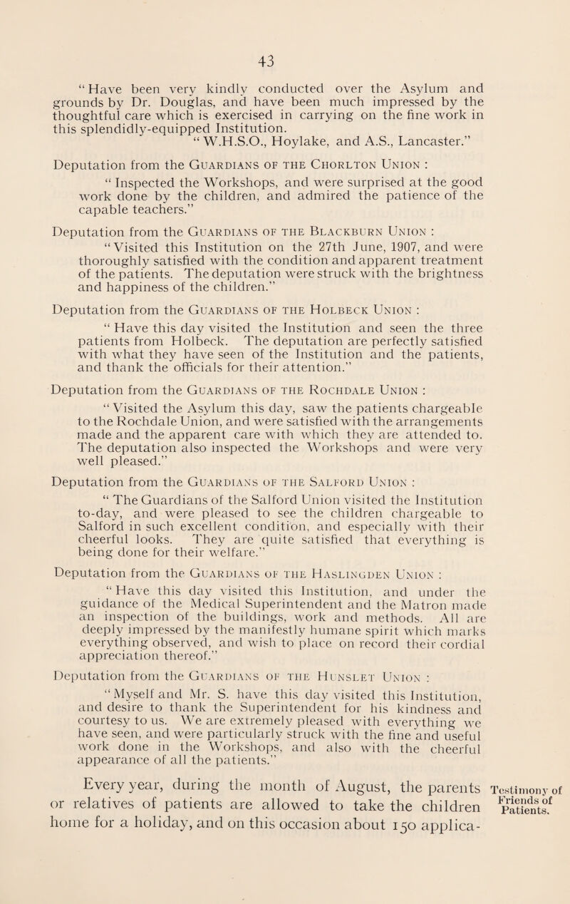 “ Have been very kindly conducted over the Asylum and grounds by Dr. Douglas, and have been much impressed by the thoughtful care which is exercised in carrying on the fine work in this splendidly-equipped Institution. “ W.H.S.O., Hoylake, and A.S., Lancaster.” Deputation from the Guardians of the Chorlton Union : “ Inspected the Workshops, and were surprised at the good work done by the children, and admired the patience of the capable teachers.” Deputation from the Guardians of the Blackburn Union : “Visited this Institution on the 27th June, 1907, and were thoroughly satisfied with the condition and apparent treatment of the patients. The deputation were struck with the brightness and happiness of the children.” Deputation from the Guardians of the Holbeck Union : “ Have this day visited the Institution and seen the three patients from Holbeck. The deputation are perfectly satisfied with what they have seen of the Institution and the patients, and thank the officials for their attention.” Deputation from the Guardians of the Rochdale Union : “ Visited the Asylum this day, saw the patients chargeable to the Rochdale Union, and were satisfied with the arrangements made and the apparent care with which they are attended to. The deputation also inspected the Workshops and were very well pleased.” Deputation from the Guardians of the Salford Union : “ The Guardians of the Salford Union visited the Institution to-day, and were pleased to see the children chargeable to Salford in such excellent condition, and especially with their cheerful looks. They are quite satisfied that everything is being done for their welfare.” Deputation from the Guardians of the Haslingden Union : “Have this day visited this Institution, and under the guidance of the Medical Superintendent and the Matron made an inspection of the buildings, work and methods. All are deeply impressed by the manifestly humane spirit which marks everything observed, and wish to place on record their cordial appreciation thereof.” Deputation from the Guardians of the Hunslet Union : “Myself and Mr. S. have this day visited this Institution, and desire to thank the Superintendent for his kindness and courtesy to us. We are extremely pleased with everything we have seen, and were particularly struck with the fine and useful work done in the Workshops, and also with the cheerful appearance of all the patients.” Every year, during the month of August, the parents or relatives of patients are allowed to take the children home for a holiday, and on this occasion about 150 applica- restimony of Friends of Patients.