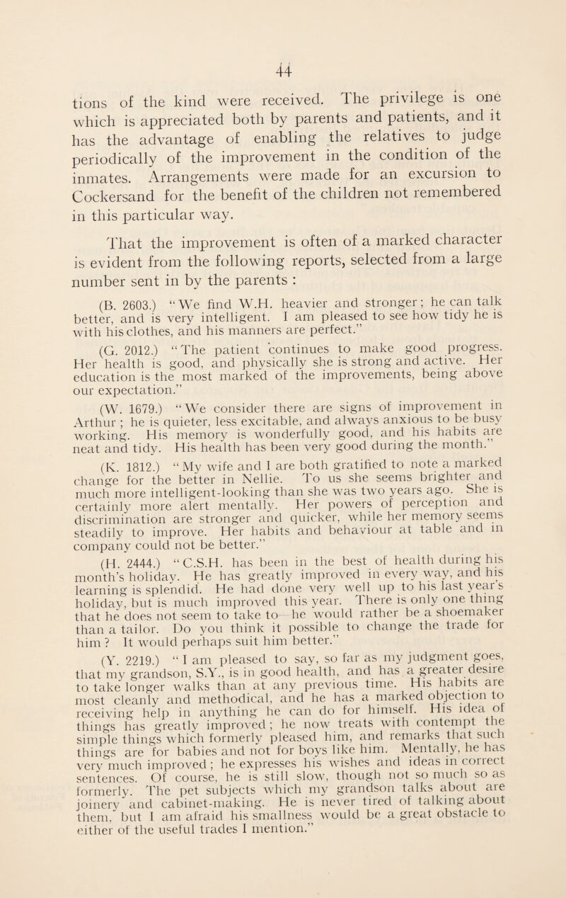 tions of the kind were received. The privilege is one which is appreciated both by parents and patients, and it has the advantage of enabling the relatives to judge periodically of the improvement in the condition of the inmates. Arrangements were made for an excursion to Cockersand for the benefit of the children not remembered in this particular way. That the improvement is often of a marked character is evident from the following reports, selected from a large number sent in by the parents : (B. 2603.) “We find W.H. heavier and stronger; he can talk better, and is very intelligent. I am pleased to see how tidy he is with his clothes, and his manners are perfect.'1 (G. 2012.) “The patient continues to make good progress. Her health is good, and physically she is strong and active. Her education is the most marked of the improvements, being above our expectation.” (W. 1679.) “We consider there are signs of improvement in Arthur ; he is quieter, less excitable, and always anxious to be busy working. His memory is wonderfully good, and his habits are neat and tidy. His health has been very good during the month.1 (K. 1812.) “ My wife and I are both gratified to note a marked change for the better in Nellie. To us she seems brightei and much more intelligent-looking than she was two years ago. She is certainly more alert mentally. Her powers of perception and discrimination are stronger and quicker, while her memory seems steadily to improve. Her habits and behaviour at table and m company could not be better.” (H. 2444.) “C.S.H. has been in the best of health during his month’s holidav. He has greatly improved in every way, and his learning is splendid. He had done very well up to his last year s holiday, but is much improved this year. There is only one thing that he does not seem to take to- he would rather be a shoemaker than a tailor. Do you think it possible to change the trade for him ? It would perhaps suit him better.” (Y. 2219.) “ I am pleased to say, so far as my judgment goes, that my grandson, S.Y., is in good health, and has a greatei desire to take longer walks than at any previous time. His habits are most cleanly and methodical, and he has a maiked objec tion to receiving help in anything he can do loi himself. His idea of things has greatly improved ; he now treats with contempt the simple things which formerly pleased him, and remaiks that such things are for babies and not for boys like him. Mentally, he has very much improved ; he expresses his wishes and ideas in conect sentences. Of course, he is still slow7, though not so muc h so as formerly. The pet subjects which my grandson talks about are joinery and cabinet-making. He is never tired of talking about them, but I am afraid his smallness would be a gieat obstacle to either of the useful trades I mention.”