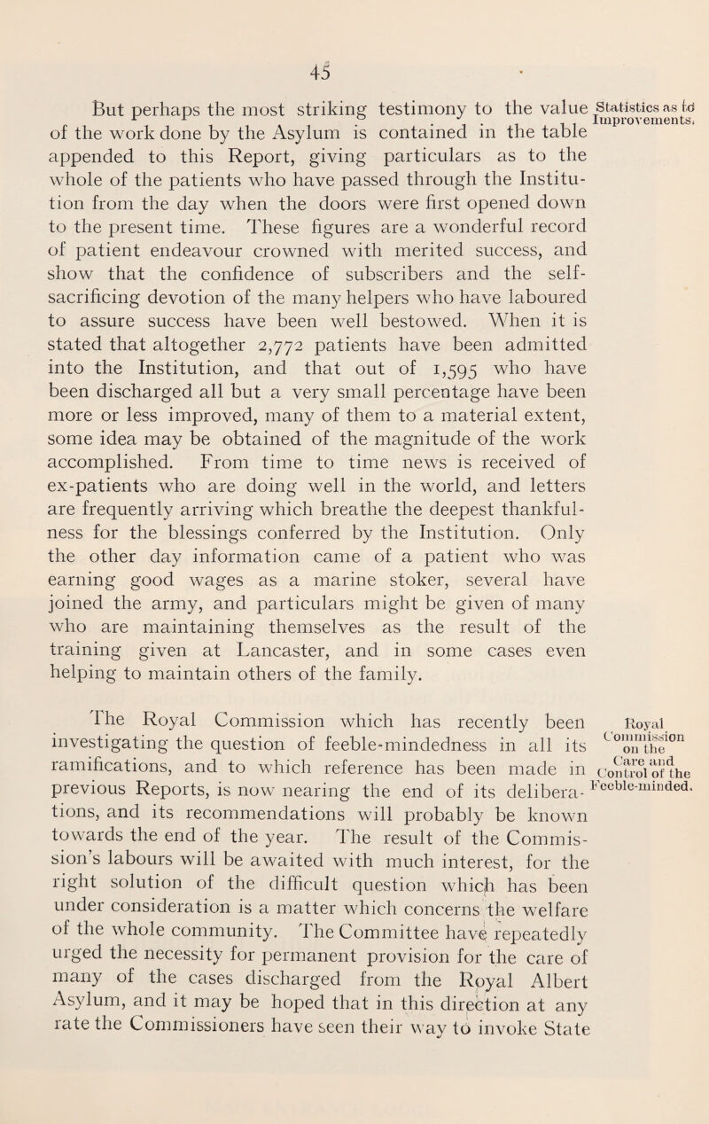 But perhaps the most striking testimony to the value Statistics as id a x * Improvements* of the work done by the Asylum is contained in the table appended to this Report, giving particulars as to the whole of the patients who have passed through the Institu¬ tion from the day when the doors were first opened down to the present time. These figures are a wonderful record of patient endeavour crowned with merited success, and show that the confidence of subscribers and the self- sacrificing devotion of the many helpers who have laboured to assure success have been well bestowed. When it is stated that altogether 2,772 patients have been admitted into the Institution, and that out of 1,595 who have been discharged all but a very small percentage have been more or less improved, many of them to a material extent, some idea may be obtained of the magnitude of the work accomplished. From time to time news is received of ex-patients who are doing well in the world, and letters are frequently arriving which breathe the deepest thankful¬ ness for the blessings conferred by the Institution. Only the other day information came of a patient who was earning good wages as a marine stoker, several have joined the army, and particulars might be given of many who are maintaining themselves as the result of the training given at Lancaster, and in some cases even helping to maintain others of the family. Ihe Royal Commission which has recently been Royal investigating the question of feeble-mindedness in all its Coionthe°n ramifications, and to which reference has been made in control of the previous Reports, is now nearing the end of its delibera-beeble‘minded* tions, and its recommendations will probably be known towards the end of the year. The result of the Commis¬ sion’s labours will be awaited with much interest, for the right solution of the difficult question which has been under consideration is a matter which concerns the welfare of the whole community. The Committee have repeatedly urged the necessity for permanent provision for the care of many of the cases discharged from the Royal Albert Asylum, and it may be hoped that in this direction at any rate the Commissioners have seen their way to invoke State