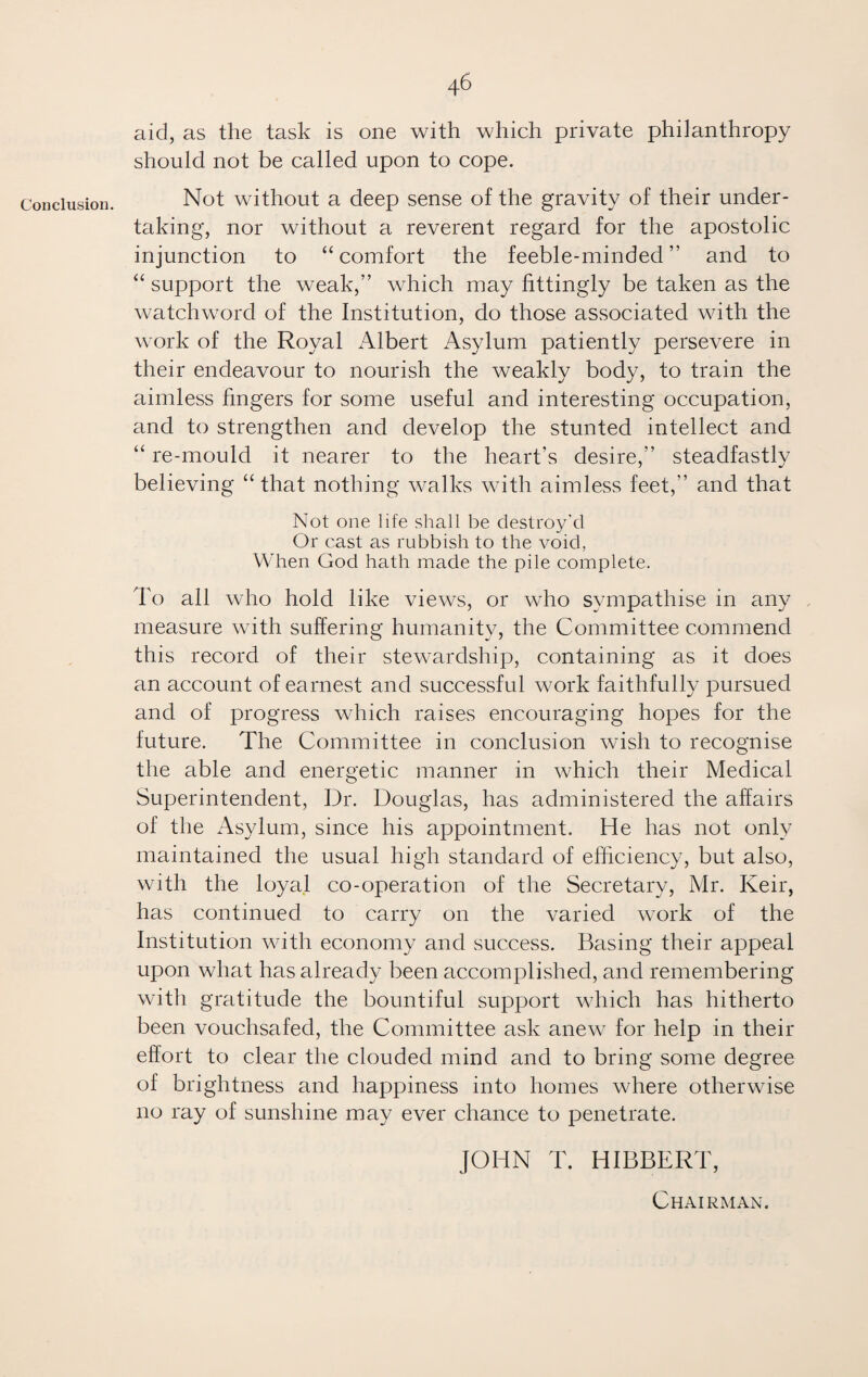 Conclusion. aid, as the task is one with which private philanthropy should not be called upon to cope. Not without a deep sense of the gravity of their under¬ taking, nor without a reverent regard for the apostolic injunction to “comfort the feeble-minded” and to “ support the weak,” which may fittingly be taken as the watchword of the Institution, do those associated with the work of the Royal Albert Asylum patiently persevere in their endeavour to nourish the weakly body, to train the aimless fingers for some useful and interesting occupation, and to strengthen and develop the stunted intellect and “ re-mould it nearer to the heart’s desire,” steadfastly believing “ that nothing walks with aimless feet,” and that Not one life shall be destroy'd Or cast as rubbish to the void, When God hath made the pile complete. To all who hold like views, or who sympathise in any measure with suffering humanity, the Committee commend this record of their stewardship, containing as it does an account of earnest and successful work faithfully pursued and of progress which raises encouraging hopes for the future. The Committee in conclusion wish to recognise the able and energetic manner in which their Medical Superintendent, Dr. Douglas, has administered the affairs of the Asylum, since his appointment. He has not only maintained the usual high standard of efficiency, but also, with the loyal co-operation of the Secretary, Mr. Keir, has continued to carry on the varied work of the Institution with economy and success. Basing their appeal upon what has already been accomplished, and remembering with gratitude the bountiful support which has hitherto been vouchsafed, the Committee ask anew for help in their effort to clear the clouded mind and to bring some degree of brightness and happiness into homes where otherwise no ray of sunshine may ever chance to penetrate. JOHN T. HIBBERT, Chairman.
