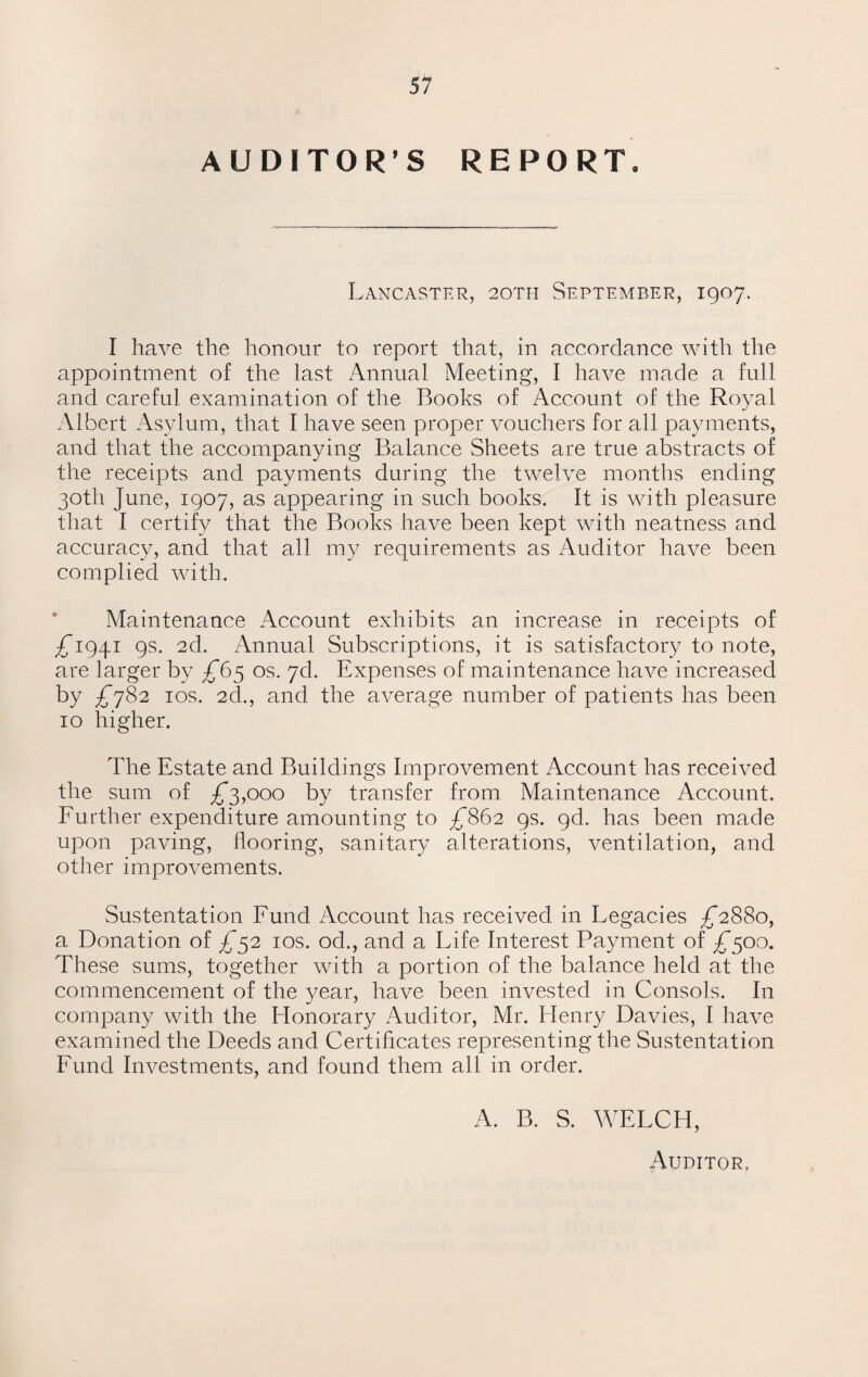 AUDITOR’S REPORT, Lancaster, 20TH September, 1907. I have the honour to report that, in accordance with the appointment of the last Annual Meeting, I have made a full and careful examination of the Books of Account of the Royal Albert Asylum, that I have seen proper vouchers for all payments, and that the accompanying Balance Sheets are true abstracts of the receipts and payments during the twelve months ending 30th June, 1907, as appearing in such books. It is with pleasure that I certify that the Books have been kept with neatness and accuracy, and that all my requirements as Auditor have been complied with. Maintenance Account exhibits an increase in receipts of ^1941 9s. 2d. Annual Subscriptions, it is satisfactory to note, are larger by ^65 os. yd. Expenses of maintenance have increased by JJ782 1 os. 2d., and the average number of patients has been 10 higher. The Estate and Buildings Improvement Account has received the sum of ^*3,000 by transfer from Maintenance Account. Further expenditure amounting to JJ862 9s. gd. has been made upon paving, flooring, sanitary alterations, ventilation, and other improvements. Sustentation Fund Account has received in Legacies £2880, a Donation of £52 10s. od., and a Life Interest Payment of £500. These sums, together with a portion of the balance held at the commencement of the year, have been invested in Consols. In company with the Honorary Auditor, Mr. Henry Davies, I have examined the Deeds and Certificates representing the Sustentation Fund Investments, and found them all in order. A. B. S. WELCH, Auditor.