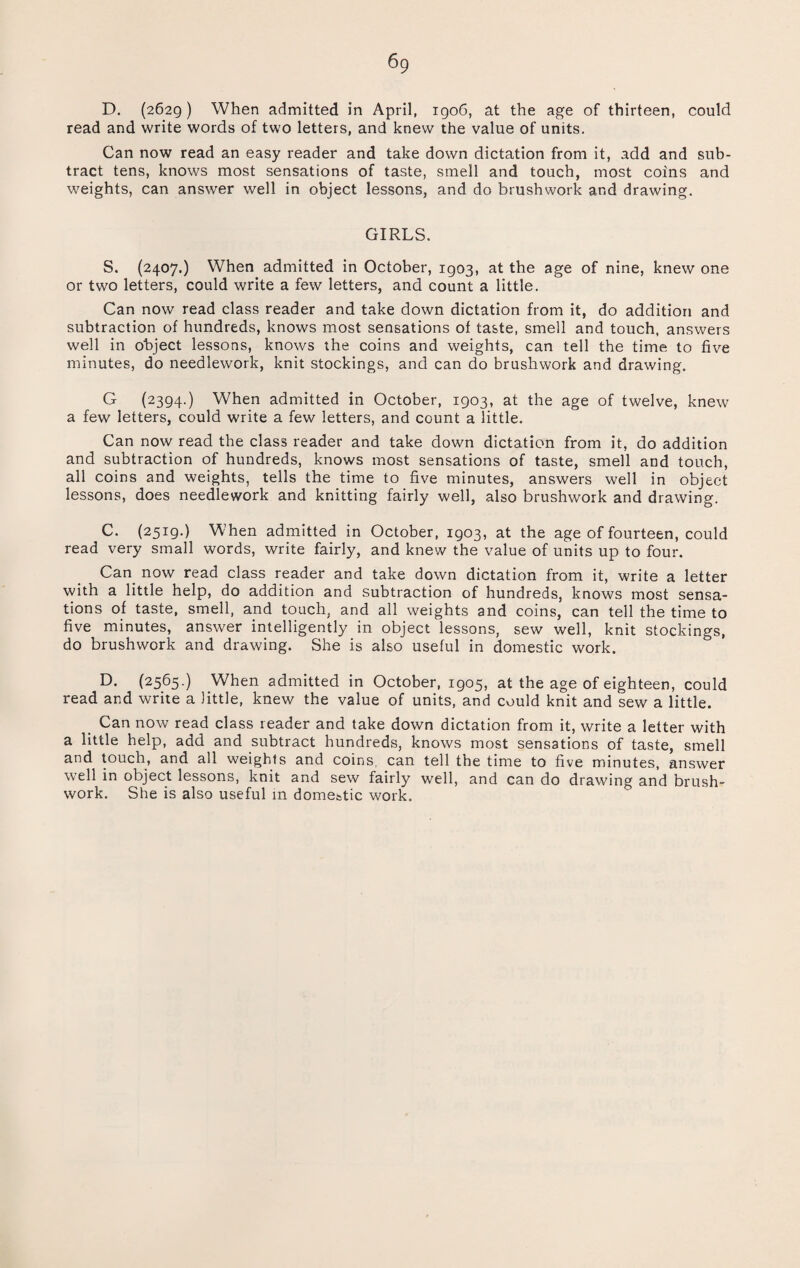 D. (2629 ) When admitted in April, 1906, at the age of thirteen, could read and write words of two letters, and knew the value of units. Can now read an easy reader and take down dictation from it, add and sub¬ tract tens, knows most sensations of taste, smell and touch, most coins and weights, can answer well in object lessons, and do brushwork and drawing. GIRLS. S. (2407.) When admitted in October, 1903, at the age of nine, knew one or two letters, could write a few letters, and count a little. Can now read class reader and take down dictation from it, do addition and subtraction of hundreds, knows most sensations of taste, smell and touch, answers well in object lessons, knows the coins and weights, can tell the time to five minutes, do needlework, knit stockings, and can do brushwork and drawing. G (2394.) When admitted in October, 1903, at the age of twelve, knew a few letters, could write a few letters, and count a little. Can now read the class reader and take down dictation from it, do addition and subtraction of hundreds, knows most sensations of taste, smell and touch, all coins and weights, tells the time to five minutes, answers well in object lessons, does needlework and knitting fairly well, also brushwork and drawing. C. (2519.) When admitted in October, 1903, at the age of fourteen, could read very small words, write fairly, and knew the value of units up to four. Can now read class reader and take down dictation from it, write a letter with a little help, do addition and subtraction of hundreds, knows most sensa¬ tions of taste, smell, and touch, and all weights and coins, can tell the time to five minutes, answer intelligently in object lessons, sew well, knit stockings, do brushwork and drawing. She is also useful in domestic work. D. (2565.) When admitted in October, 1905, at the age of eighteen, could read and write a little, knew the value of units, and could knit and sew a little. Can now read class reader and take down dictation from it, write a letter with a little help, add and subtract hundreds, knows most sensations of taste, smell and touch, and all weights and coins, can tell the time to five minutes, answer well in object lessons, knit and sew fairly well, and can do drawing and brush- work. She is also useful in domestic work.