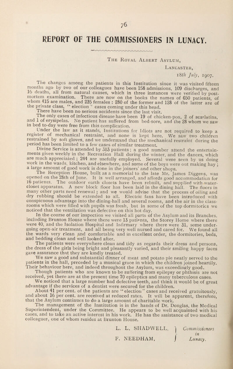 REPORT OF THE COMMISSIONERS IN LUNACY. The Royal Albert Asylum, Lancaster, i8th July, 1907. The changes among the patients in this Institution since it was visited fifteen months ago by two of our colleagues have been 158 admissions, 109 discharges, and 16 deaths, all from natural causes, which in three instances were verified by post¬ mortem examination. There are now on the books the names of 650 patients, of whom 415 are males, and 235 females ; 280 of the former and 128 of the latter are of the private class, “ election ’’ cases coming under this head. There have been no serious accidents since the last visit. The only cases of infectious disease have been 19 of chicken-pox, 2 of scarlatina, and 1 of erysipelas. No patient has suffered from bed-sore, and the 28 whom we saw in bed to-day were free from this complication. . Lnder the law as it stands, Institutions for Idiots are not required to keep a register of mechanical restraint, and none is kept here. We saw two children restrained by soft gloves, and we understand that the mechanical restraint during the period has been limited to a few cases of similar treatment. Divine Service is attended by 383 patients ; a good number attend the entertain¬ ments given weekly in the Recreation Hall during the winter, and the dances, which are much appreciated ; 244 are usefully employed. Several were seen by us doing work in the wards, kitchen, and elsewhere, and some of the boys were out making hay ; a large amount of good work is done in the joiners’ and other shops. The Reception House, built as a memorial to the late Mr. James Diggens, was opened on the 28th of June. It is well arranged, and affords good accommodation for 16 patients. The outdoor earth closets have been rebuilt, and supplied with water- closet apparatus. A new block floor has been laid in the dining hall. The floors in many other parts need renewal ; and we would advise that the process of oiling and dry rubbing should be extended to all. Electric fans have been introduced with conspicuous advantage into the dining-hall and several rooms, and the air in the class¬ rooms which were filled with pupils was fresh, but in some of the top dormitories we noticed that the ventilation was defective on this hot day. In the course of our inspection we visited all parts of the Asylum and its Branches, including Brunton House where there were 13 patients, the Storey Home where there were 40, and the Isolation Hospital and Infirmary where there were 31, some under¬ going open-air treatment, and all being very well nursed and cared for. We found all the wards very clean and comfortable and in excellent order, the dormitories, beds, and bedding clean and well looked after. The patients were everywhere clean and tidy as regards their dress and persons, the dress of the girls being bright and pleasantly varied, and their smiling happy faces gave assurance that they are kindly treated. We saw a good and substantial dinner of meat and potato pie neatly served to the patients in the hall, preceded by a musical grace in which the children joined heartily. Their behaviour here, and indeed throughout the Asylum, was exceedingly good. Though patients who are known to be suffering from epilepsy or phthisis are not received, yet there are at the present time 70 epileptics and many tuberculous cases. We noticed that a large number had defective teeth, and think it would be of great advantage if the services of a dentist were secured for the children. About 41 per cent, of the patients are “election” cases and received gratuitously, and about 16 per cent, are received at reduced rates. It will be apparent, therefore, that the Asylum continues to do a large amount of charitable work. The management of the Institution is in the hands of Dr. Douglas, the Medical Superintendent, under the Committee. He appears to be well acquainted with his cases, and to take an active interest in his work. He has the assistance of two medical colleagues, one of whom resides at Brunton House. L. L. SHAD WELL, J Commissioners in P'. NEEDHAM, J Lunacy.