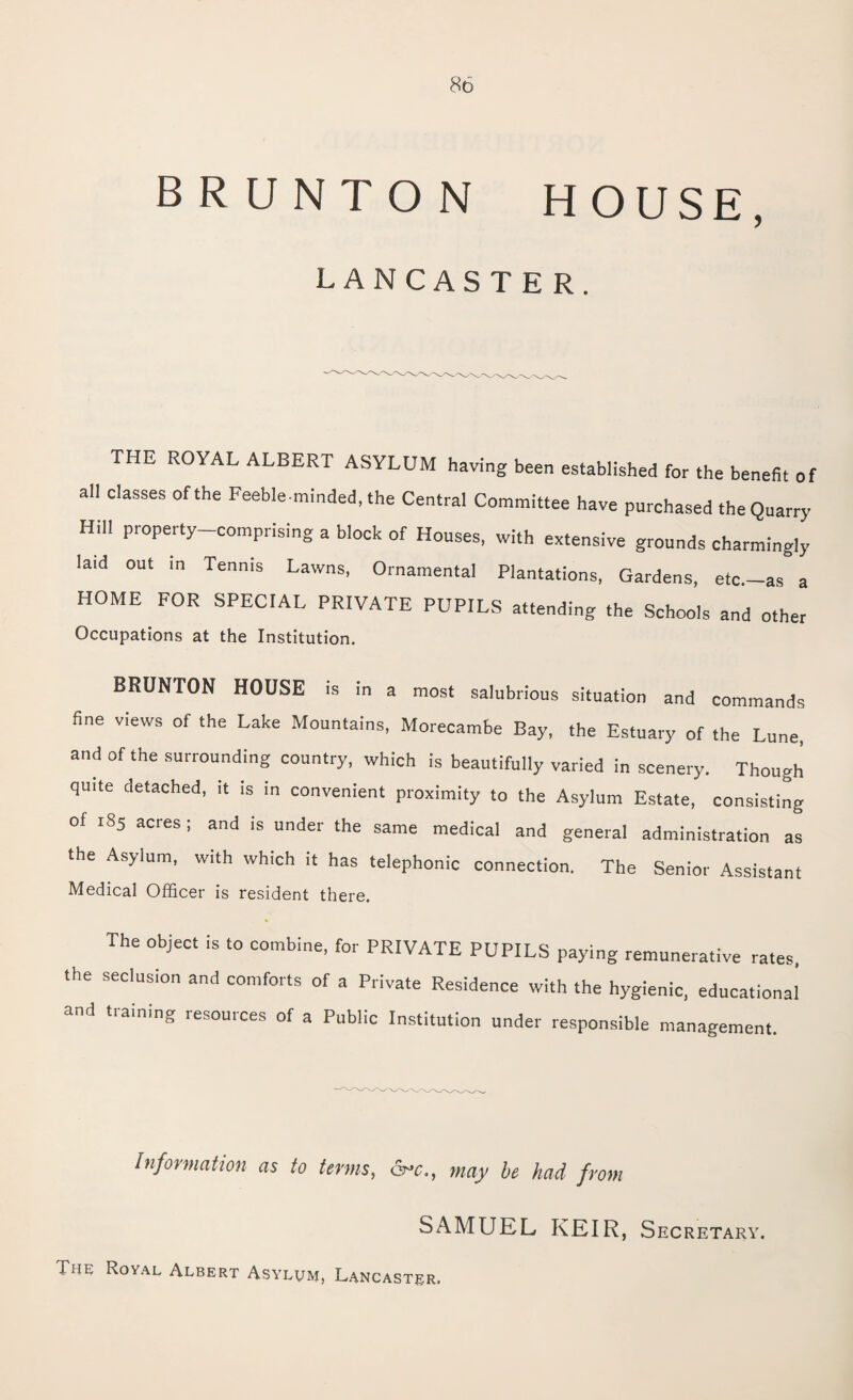 B R U N T O N HOUSE, LANCASTER. THE ROYAL ALBERT ASYLUM having been established for the benefit of all classes of the Feeble-minded, the Central Committee have purchased the Quarry Hill property-comprising a block of Houses, with extensive grounds charmingly laid out in Tennis Lawns, Ornamental Plantations, Gardens, etc.-as a HOME FOR SPECIAL PRIVATE PUPILS attending the Schools and other Occupations at the Institution. BRUNTON HOUSE is in a most salubrious situation and commands fine views of the Lake Mountains, Morecambe Bay, the Estuary of the Lune, and of the surrounding country, which is beautifully varied in scenery. Though quite detached, it is in convenient proximity to the Asylum Estate, consisting of 185 acres; and is under the same medical and general administration as the Asylum, with which it has telephonic connection. The Senior Assistant Medical Officer is resident there. The object is to combine, for PRIVATE PUPILS paying remunerative rates, the seclusion and comforts of a Private Residence with the hygienic, educational and training resources of a Public Institution under responsible management. Information as to terms, &*c., may be had from SAMUEL KEIR, Secretary. The Royal Albert Asylum, Lancaster.