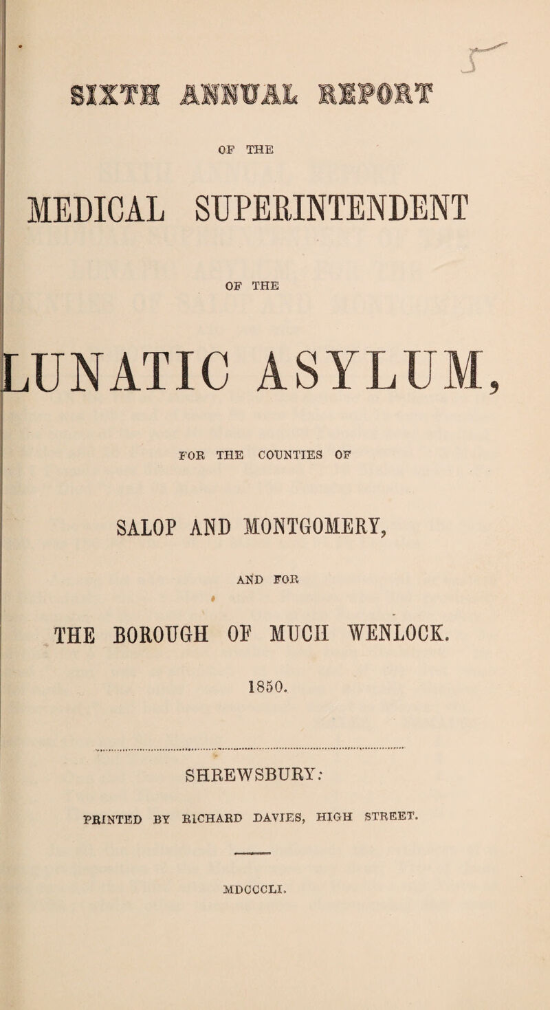 SIXTH A1IWAL REPORT OF THE MEDICAL SUPERINTENDENT OF THE LU N AT IC A S Y L U M, FOR THE COUNTIES OF SALOP AND MONTGOMERY, AND FOR » THE BOROUGH 01' MUCH WENLOCK. 1850. SHREWSBURY: PRINTED BY RICHARD DAVIES, HIGH STREET. MDCCCLX.