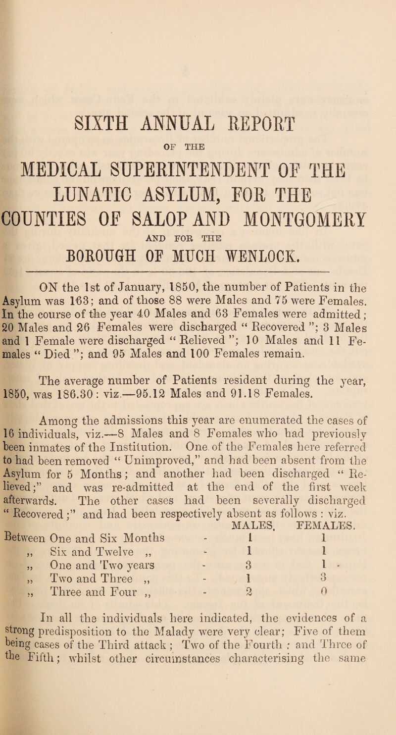 OF THE MEDICAL SUPERINTENDENT OF THE LUNATIC ASYLUM, FOR THE COUNTIES OF SALOP AND MONTGOMERY AND FOR THE BOROUGH OF MUCH WENLOCK. ON the 1st of January, 1850, the number of Patients in the Asylum was 163; and of those 88 were Males and 75 were Females. In the course of the year 40 Males and 63 Females were admitted; 20 Males and 26 Females were discharged “ Recovered ”; 3 Males and 1 Female were discharged “ Relieved ”; 10 Males and 11 Fe¬ males “ Died ”; and 95 Males and 100 Females remain. The average number of Patients resident during the year, 1850, was 186.30 : viz.—95.12 Males and 91.18 Females. Among the admissions this year are enumerated the cases of 16 individuals, viz.-—8 Males and 8 Females who had previously been inmates of the Institution. One of the Females here referred to had been removed “ Unimproved,” and had been absent from the Asylum for 5 Months; and another had been discharged “ Re¬ lieved;” and was re-admitted at the end of the first week afterwards. The other cases had been severally discharged “ Recovered ;” and had been respectively absent as follows : viz. Between One and Six Months MALES, FEMALES. - L 1 ,, Six and Twelve ,, ■- 1 i „ One and Two years * 3 1 - „ Two and Three ,, - 1 3 ?, Three and Four ,, - 2 O In all the individuals here indicated, the evidences of a strong predisposition to the Malady were very clear; Five of them being cases of tbe Third attack ; Two of the Fourth ; and Three of the Fifth; whilst other circumstances characterising the same