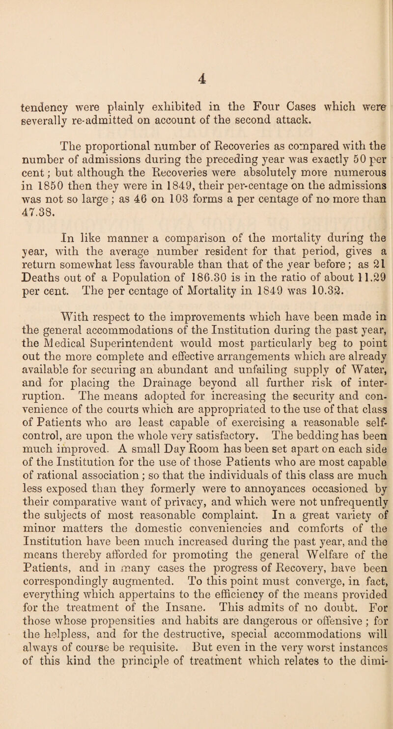 tendency were plainly exhibited in the Four Cases which were severally re-admitted on account of the second attack. The proportional number of Recoveries as compared with the number of admissions during the preceding year was exactly 50 per cent; but although the Recoveries were absolutely more numerous in 1850 then they were in 1849, their per-centage on the admissions was not so large; as 46 on 103 forms a per centage of no more than 47.38. In like manner a comparison of the mortality during the year, with the average number resident for that period, gives a return somewhat less favourable than that of the year before; as 21 Deaths out of a Population of 186.30 is in the ratio of about 11.29 per cent. The per centage of Mortality in 1849 was 10.32. With respect to the improvements which have been made in the general accommodations of the Institution during the past year, the Medical Superintendent would most particularly beg to point out the more complete and effective arrangements which are already available for securing an abundant and unfailing supply of Water, and for placing the Drainage beyond all further risk of inter¬ ruption. The means adopted for increasing the security and con¬ venience of the courts which are appropriated to the use of that class of Patients who are least capable of exercising a reasonable self- control, are upon the whole very satisfactory. The bedding has been much improved. A small Day Room has been set apart on each side of the Institution for the use of those Patients who are most capable of rational association; so that the individuals of this class are much less exposed than they formerly were to annoyances occasioned by their comparative want of privacy, and which were not unfrequently the subjects of most reasonable complaint. In a great variety of minor matters the domestic conveniencies and comforts of the Institution have been much increased during the past year, and the means thereby afforded for promoting the general Welfare of the Patients, and in many cases the progress of Recovery, have been correspondingly augmented. To this point must converge, in fact, everything which appertains to the efficiency of the means provided for the treatment of the Insane. This admits of no doubt. For those whose propensities and habits are dangerous or offensive ; for the helpless, and for the destructive, special accommodations will always of course be requisite. But even in the very worst instances of this kind the principle of treatment which relates to the dimi-