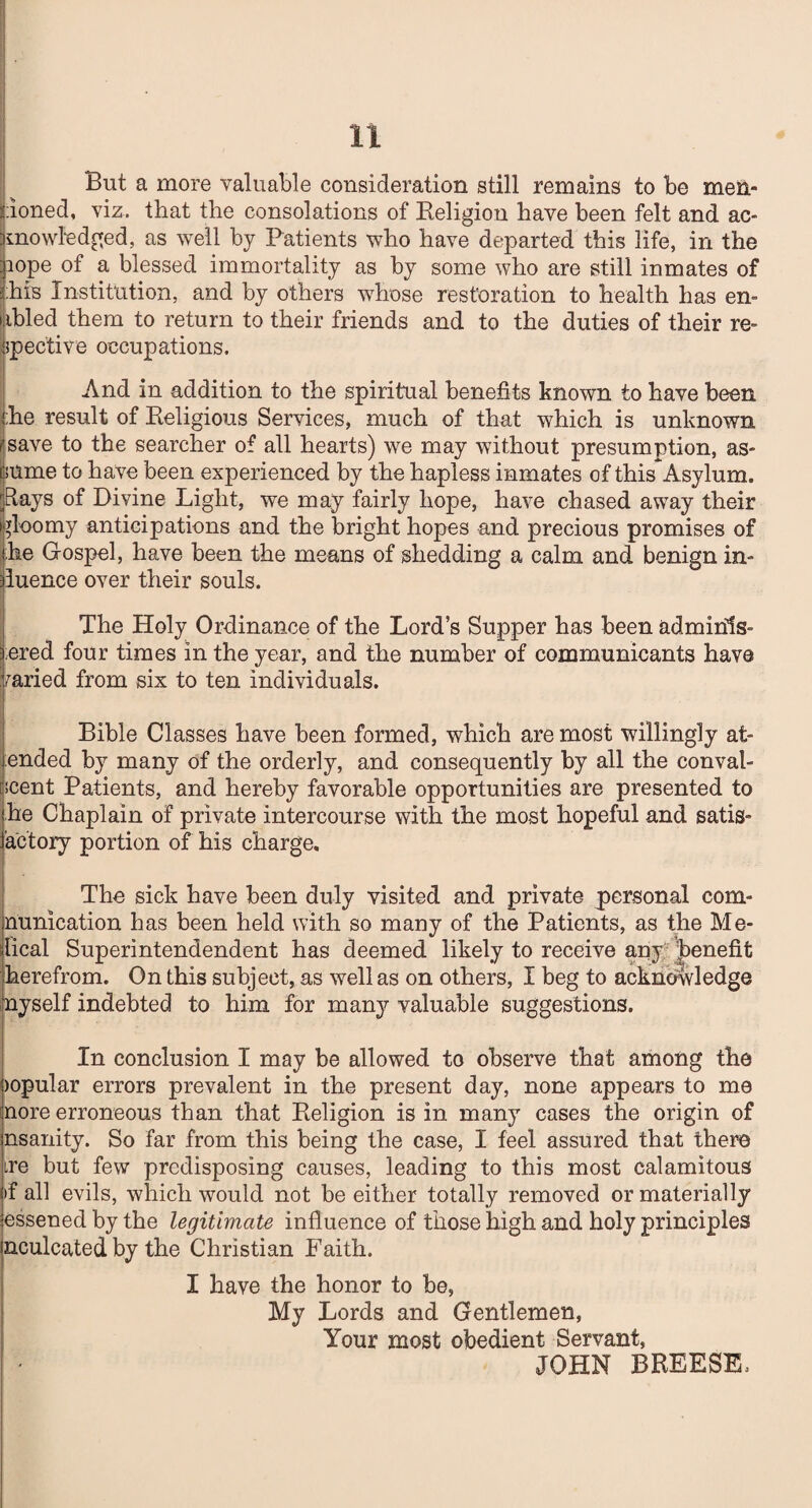 But a more valuable consideration still remains to be men¬ tioned, viz. that the consolations of Religion have been felt and ac¬ knowledged, as well by Patients who have departed this life, in the pope of a blessed immortality as by some who are still inmates of 2;his Institution, and by others whose restoration to health has en¬ abled them to return to their friends and to the duties of their re¬ spective occupations. And in addition to the spiritual benefits known to have been the result of Religious Services, much of that which is unknown save to the searcher of all hearts) we may without presumption, as¬ sume to have been experienced by the hapless inmates of this Asylum. Rays of Divine Light, we may fairly hope, have chased away their gloomy anticipations and the bright hopes and precious promises of he Gospel, have been the means of shedding a calm and benign in¬ fluence over their souls. The Holy Ordinance of the Lord’s Supper has been adminis¬ tered four times in the year, and the number of communicants have Varied from six to ten individuals. Bible Classes have been formed, which are most willingly at- ended by many of the orderly, and consequently by all the conval¬ escent Patients, and hereby favorable opportunities are presented to he Chaplain of private intercourse with the most hopeful and satis- actory portion of his charge. The sick have been duly visited and private personal com- nunication has been held with so many of the Patients, as the He¬ lical Superintendendent has deemed likely to receive any benefit herefrom. On this subject, as well as on others, I beg to acknowledge myself indebted to him for many valuable suggestions. In conclusion I may be allowed to observe that among the jopular errors prevalent in the present day, none appears to me nore erroneous than that Religion is in many cases the origin of nsanity. So far from this being the case, I feel assured that there ire but few predisposing causes, leading to this most calamitous if all evils, which would not be either totally removed or materially essened by the legitimate influence of those high and holy principles neuleated by the Christian Faith. I have the honor to be, My Lords and Gentlemen, Your most obedient Servant, JOHN BREESE: