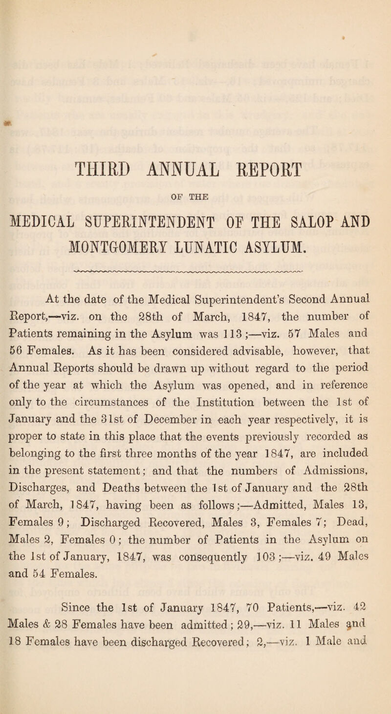 THIRD ANNUAL REPORT OF THE MEDICAL SUPERINTENDENT OF THE SALOP AND MONTGOMERY LUNATIC ASYLUM. At the date of the Medical Superintendent’s Second Annual Report,-—viz. on the 28th of March, 1847, the number of Patients remaining in the Asylum was 113 ;—viz. 57 Males and 56 Females. As it has been considered advisable, however, that Annual Reports should be drawn up without regard to the period of the year at which the Asylum was opened, and in reference only to the circumstances of the Institution between the 1st of January and the 31st of December in each year respectively, it is proper to state in this place that the events previously recorded as belonging to the first three months of the year 1847, are included in the present statement; and that the numbers of Admissions, Discharges, and Deaths between the 1st of January and the 28th of March, 1847, having been as follows;—Admitted, Males 13, Females 9; Discharged Recovered, Males 3, Females 7; Dead, Males 2, Females 0; the number of Patients in the Asylum on the 1 st of January, 1847, was consequently 103;—viz. 49 Males and 54 Females. Since the 1st of January 1847, 70 Patients,—viz. 42 Males & 28 Females have been admitted; 29,—viz. 11 Males and 18 Females have been discharged Recovered; 2,—viz. 1 Male and
