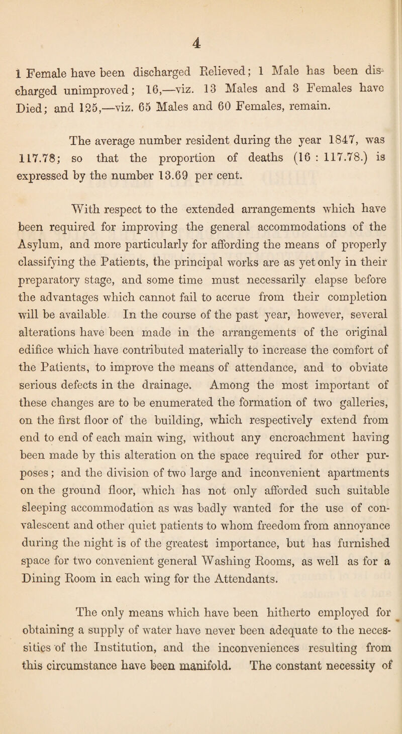 1 Female have been discharged Believed; 1 Male has been dis¬ charged unimproved; 16,—viz. 13 Males and 3 Females have Died; and 125,—viz. 65 Males and 60 Females, remain. The average number resident during the year 1847, was 117.78; so that the proportion of deaths (16 : 117.78.) is expressed by the number 13.69 per cent. With respect to the extended arrangements which have been required for improviug the general accommodations of the Asylum, and more particularly for affording the means of properly classifying the Patients, the principal works are as yet only in their preparatory stage, and some time must necessarily elapse before the advantages which cannot fail to accrue from their completion will be available. In the course of the past year, however, several alterations have been made in the arrangements of the original edifice which have contributed materially to increase the comfort of the Patients, to improve the means of attendance, and to obviate serious defects in the drainage. Among the most important of these changes are to be enumerated the formation of two galleries, on the first floor of the building, which respectively extend from end to end of each main wing, without any encroachment having been made by this alteration on the space required for other pur¬ poses ; and the division of two large and inconvenient apartments on the ground floor, which has not only afforded such suitable sleeping accommodation as was badly wanted for the use of con¬ valescent and other quiet patients to whom freedom from annoyance during the night is of the greatest importance, but has furnished space for two convenient general Washing Booms, as well as for a Dining Boom in each wing for the Attendants. The only means which have been hitherto employed for obtaining a supply of water have never been adequate to the neces¬ sities of the Institution, and the inconveniences resulting from this circumstance have been manifold. The constant necessity of