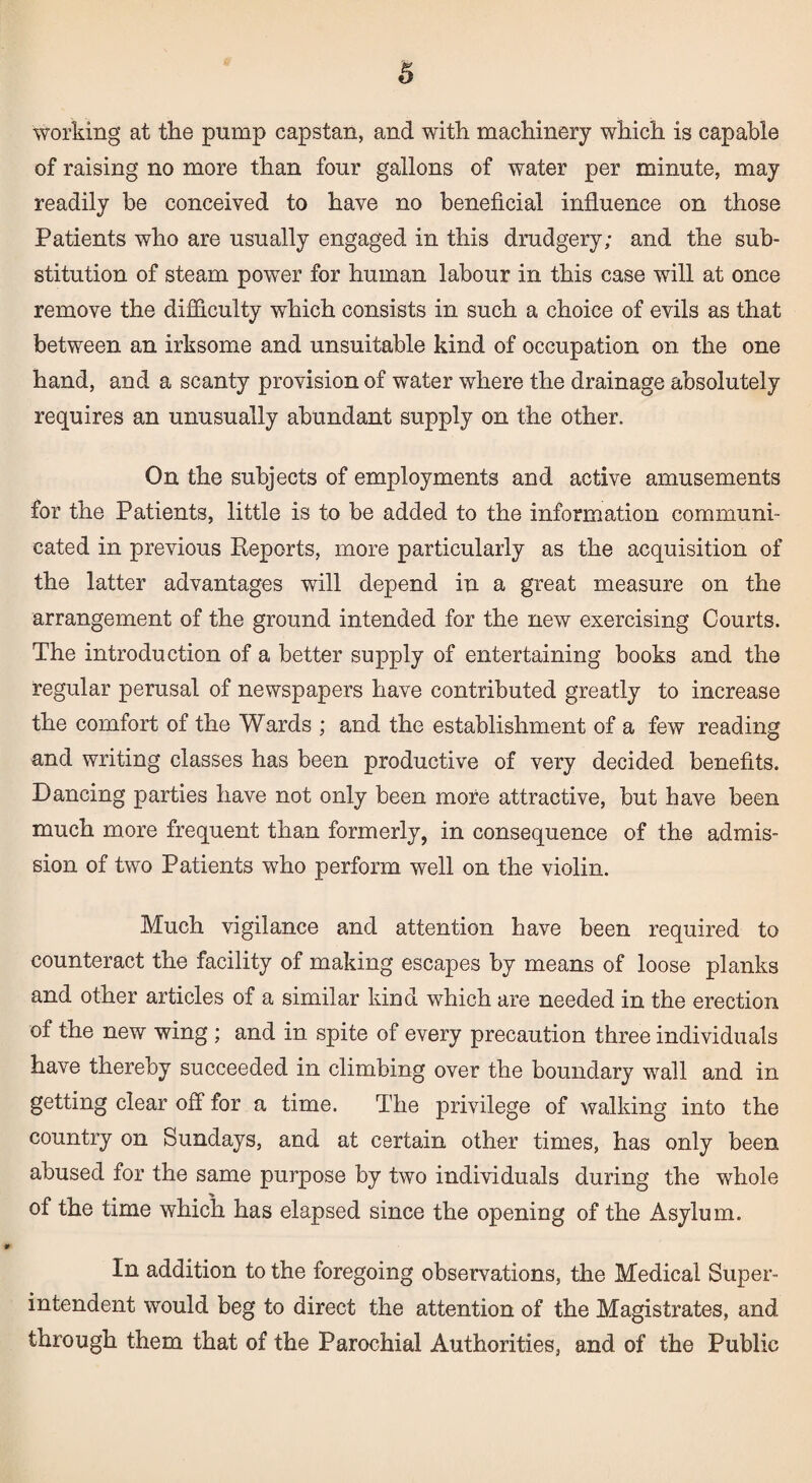 working at the pump capstan, and with machinery which is capable of raising no more than four gallons of water per minute, may readily be conceived to have no beneficial influence on those Patients who are usually engaged in this drudgery; and the sub¬ stitution of steam power for human labour in this case will at once remove the difficulty which consists in such a choice of evils as that between an irksome and unsuitable kind of occupation on the one hand, and a scanty provision of water where the drainage absolutely requires an unusually abundant supply on the other. On the subjects of employments and active amusements for the Patients, little is to be added to the information communi¬ cated in previous Reports, more particularly as the acquisition of the latter advantages will depend in a great measure on the arrangement of the ground intended for the new exercising Courts. The introduction of a better supply of entertaining books and the regular perusal of newspapers have contributed greatly to increase the comfort of the Wards ; and the establishment of a few reading and writing classes has been productive of very decided benefits. Dancing parties have not only been more attractive, but have been much more frequent than formerly, in consequence of the admis¬ sion of two Patients who perform well on the violin. Much vigilance and attention have been required to counteract the facility of making escapes by means of loose planks and other articles of a similar kind which are needed in the erection of the new wing ; and in spite of every precaution three individuals have thereby succeeded in climbing over the boundary wall and in getting clear off for a time. The privilege of walking into the country on Sundays, and at certain other times, has only been abused for the same purpose by two individuals during the whole of the time which has elapsed since the opening of the Asylum. In addition to the foregoing observations, the Medical Super¬ intendent would beg to direct the attention of the Magistrates, and through them that of the Parochial Authorities, and of the Public