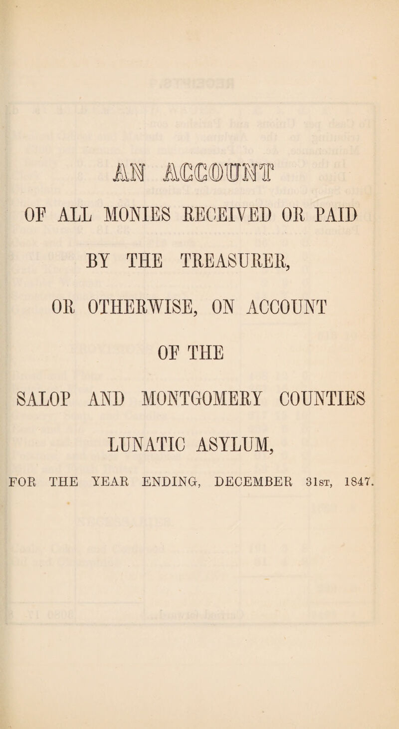 OF ALL MONIES RECEIVED OR PAID BY THE TREASURER, OR OTHERWISE, ON ACCOUNT OF THE SALOP AND MONTGOMERY COUNTIES LUNATIC ASYLUM, FOR THE YEAR ENDING, DECEMBER 31st, 1847.