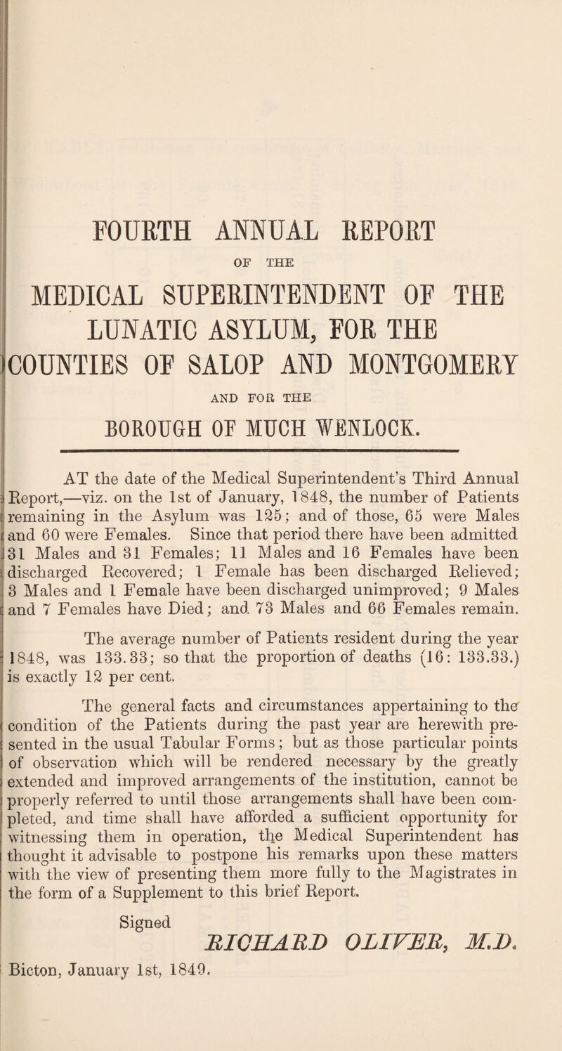 FOURTH ANNUAL REPORT OF THE MEDICAL SUPERINTENDENT OF THE LUNATIC ASYLUM, FOR THE (COUNTIES OF SALOP AND MONTGOMERY 1 AND FOR THE BOROUGH OF MUCH WENLOCK. AT the date of the Medical Superintendent’s Third Annual 3 Report,—viz. on the 1st of January, 1848, the number of Patients t remaining in the Asylum was 125; and of those, 65 were Males i and 60 were Females. Since that period there have been admitted J31 Males and 31 Females; 11 Males and 16 Females have been ( discharged Ptecovered; 1 Female has been discharged Believed; 3 Males and 1 Female have been discharged unimproved; 9 Males and 7 Females have Died; and 73 Males and 66 Females remain. The average number of Patients resident during the year 1848, was 133.33; so that the proportion of deaths (16: 133.33.) is exactly 12 per cent. The general facts and circumstances appertaining to the condition of the Patients during the past year are herewith pre¬ sented in the usual Tabular Forms; but as those particular points of observation which will be rendered necessary by the greatly extended and improved arrangements of the institution, cannot be properly referred to until those arrangements shall have been com¬ pleted, and time shall have afforded a sufficient opportunity for witnessing them in operation, the Medical Superintendent has thought it advisable to postpone his remarks upon these matters with the view of presenting them more fully to the Magistrates in the form of a Supplement to this brief Report. Signed RICHARD OLIVER, M.D. Bicton, January 1st, 1849.