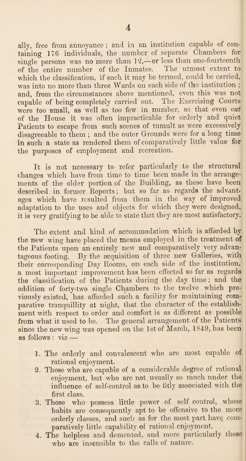 ally, free from annoyance ; and in an institution capable of con- taming 176 individuals, the number of separate Chambers for single persons was no more than 12,—or less than one-fourteenth of the entire number of the Inmates. The utmost extent to which the classification, if such it may be termed, could be carried, was into no more than three Wards on each side of the institution ; and, from the circumstances above mentioned, even this was not capable of being completely carried out. The Exercising Courts were too small, as well as too few in number, so that even out of the House it was often impracticable for orderly and quiet Patients to escape from such scenes of tumult as were excessively disagreeable to them ; and the outer Grounds were for a long time in such a state as rendered them of comparatively little value for the purposes of employment and recreation. It is not necessary to refer particularly to the structural changes which have from time to time been made in the arrange¬ ments of the older portion of the Building, as these have been described in former Reports; but so far as regards the advant¬ ages which have resulted from them in the way of improved adaptation to the uses and objects for which they were designed, it is very gratifying to be able to state that they are most satisfactory. The extent and kind of accommodation which is afforded by the new wing have placed the means employed in the treatment of the Patients upon an entirely new and comparatively very advan¬ tageous footing. By the acquisition of three new Galleries, with their corresponding Day Rooms, on? each side of the institution, a most important improvement has been effected so far as regards the classification of the Patients during the day time; and the addition of forty-two single Chambers to the twelve which pre¬ viously existed, has afforded such a facility for maintaining com¬ parative tranquillity at night, that the character of the establish¬ ment with respect to order and comfort is as different as possible from what it used to be. The general arrangement of the Patients since the new wing was opened on the 1st of March, 1849, has been as follows : viz — 1. The orderly and convalescent who are most capable of rational enjoyment. 2. Those who are capable of a considerable degree of rational enjoyment, but who are not usually so much under the influence of self-control as to be fitly associated with the first class. 3. Those who possess little power of self control, whose habits are consequently apt to be offensive to the more orderly classes, and such as for the most part liavq com¬ paratively little capability of rational enjoyment. 4. The helpless and demented, and more particularly those who are insensible to the calls of nature.