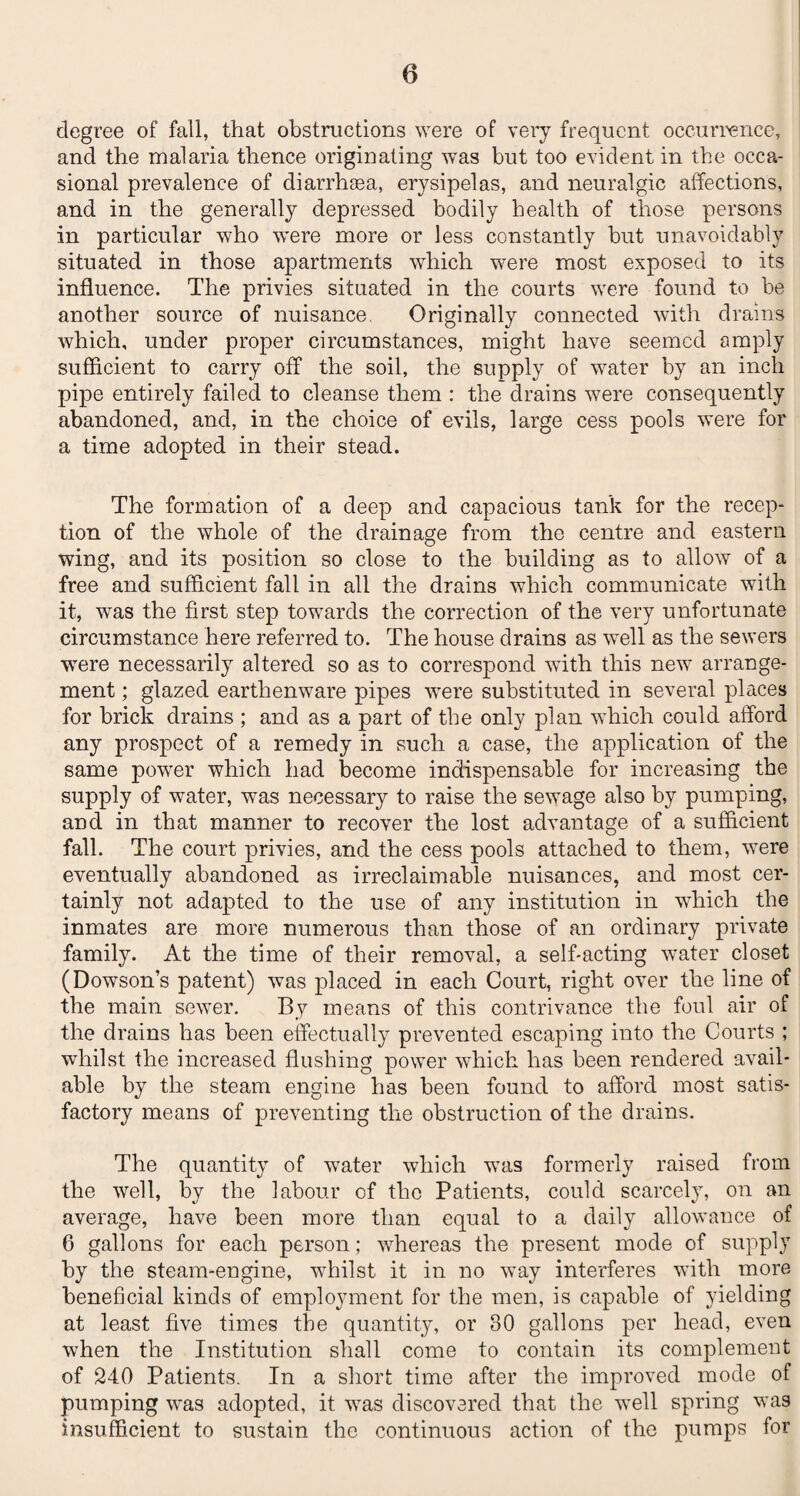 degree of fall, that obstructions were of very frequent occurrence, and the malaria thence originating was but too evident in the occa¬ sional prevalence of diarrhasa, erysipelas, and neuralgic affections, and in the generally depressed bodily health of those persons in particular who were more or less constantly but unavoidably situated in those apartments which were most exposed to its influence. The privies situated in the courts were found to be another source of nuisance. Originally connected with drains which, under proper circumstances, might have seemed amply sufficient to carry off the soil, the supply of water by an inch pipe entirely failed to cleanse them : the drains were consequently abandoned, and, in the choice of evils, large cess pools were for a time adopted in their stead. The formation of a deep and capacious tank for the recep¬ tion of the whole of the drainage from the centre and eastern wing, and its position so close to the building as to allow of a free and sufficient fall in all the drains which communicate with it, was the first step towards the correction of the very unfortunate circumstance here referred to. The house drains as well as the sewers were necessarily altered so as to correspond with this new arrange¬ ment ; glazed earthenware pipes wrere substituted in several places for brick drains ; and as a part of the only plan which could afford any prospect of a remedy in such a case, the application of the same power which had become indispensable for increasing the supply of water, was necessary to raise the sewage also by pumping, and in that manner to recover the lost advantage of a sufficient fall. The court privies, and the cess pools attached to them, wTere eventually abandoned as irreclaimable nuisances, and most cer¬ tainly not adapted to the use of any institution in wdiich the inmates are more numerous than those of an ordinary private family. At the time of their removal, a self-acting water closet (Dowson’s patent) was placed in each Court, right over the line of the main sewer. By means of this contrivance the foul air of the drains has been effectually prevented escaping into the Courts ; whilst the increased flushing power which has been rendered avail¬ able by the steam engine has been found to afford most satis¬ factory means of preventing the obstruction of the drains. The quantity of water which was formerly raised from the well, by the labour of the Patients, could scarcely, on an average, have been more than equal to a daily allowance of 6 gallons for each person; whereas the present mode of supply by the steam-engine, whilst it in no way interferes with more beneficial kinds of employment for the men, is capable of yielding at least five times the quantity, or 80 gallons per head, even when the Institution shall come to contain its complement of 240 Patients. In a short time after the improved mode of pumping was adopted, it was discovered that the w~ell spring was insufficient to sustain the continuous action of the pumps for