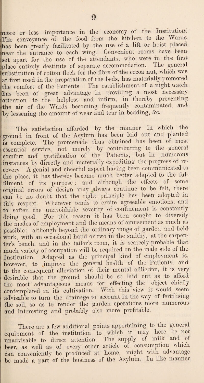 ■ The conveyance of the food from the kitchen to the W ards jjhas been greatly facilitated by the use of a lift or hoist placed Inear the entrance to each wing. Convenient rooms have been tset apart for the use of the attendants, who were in the first splace entirely destitute of separate accommodation. The general [substitution of cotton flock for the fibre of the cocoa nut, which was at first used in the preparation of the beds, has materially promoted )the comfort of the Patients The establishment of a night watch : has been of great advantage in providing a most necessaij' (attention to the helpless and infirm, in thereby preventing the air of the Wards becoming frequently contaminated, and -tby lessening the amount of wear and tear in bedding, &c. The satisfaction afforded by the manner in which the ’ground in front of the Asylum has been laid out and planted is complete. The promenade thus obtained has been of most essential service, not merely by contributing to the general :i comfort and gratification of the Patients, but in numerous jinstances by directly and materially expediting the progress of re- i covery A genial and cheerful aspect having been communicated to | the place, it has thereby become much better adapted to the ful- I filment of its purpose; and although the effects of some | original errors of design may always continue to be felt, there j can be no doubt that the right principle has been adopted m this respect. Whatever tends to excite agreeable emotions, and i to soften the unavoidable severity of confinement is constantly doing good. For this reason it has been sought to diversify (the modes of employment and the means of amusement as much as j possible ; although beyond the ordinary range of garden and field i work, with an occasional hand or two in the smithy, at the carpen¬ ter’s bench, and in the tailor’s room, it is scarcely probable that much variety of occupation will be required on the male side of the Institution. Adapted as the principal kind of employment is, however, to improve the general health of the Patients, and to the consequent alleviation of their mental affliction, it is very desirable that the ground should be so laid out as to afford the most advantageous means for effecting the . object chiefly contemplated in its cultivation. With this view it would seem advisable to turn the drainage to account in the way of fertilising the soil, so as to render the garden operations more numeious and interesting and probably also more profitable. There are a few additional points appertaining to the general equipment of the institution to which it may here be not unadvisable to direct attention. The supply of milk and of beer, as well as of every other article of consumption which can conveniently be produced at home, might with advantage be made a part of the business of the Asylum. In like manner