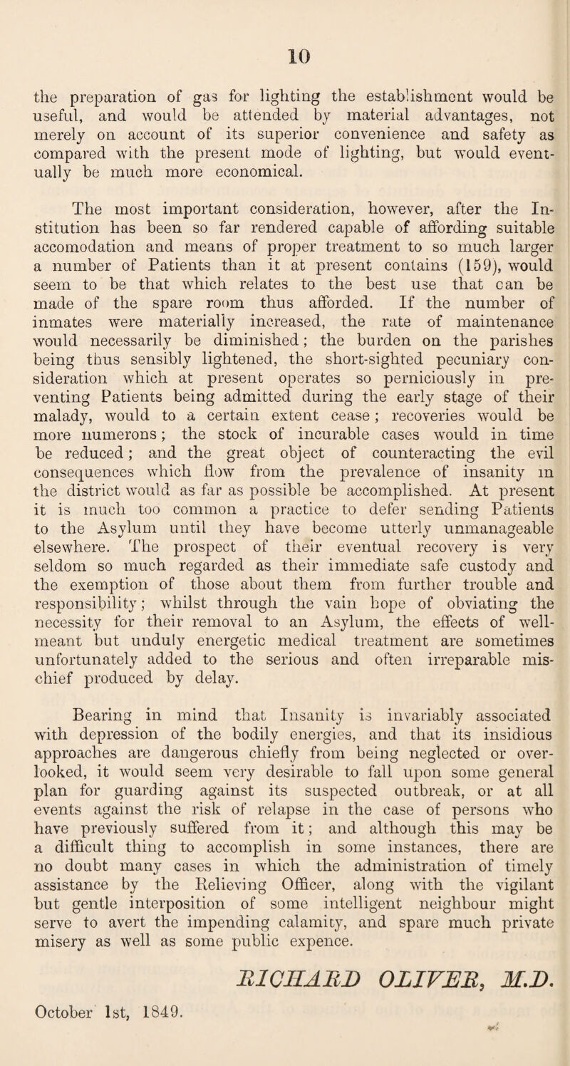 the preparation of gas for lighting the establishment would be useful, and would be attended by material advantages, not merely on account of its superior convenience and safety as compared with the present mode of lighting, but would event¬ ually be much more economical. The most important consideration, however, after the In¬ stitution has been so far rendered capable of affording suitable accomodation and means of proper treatment to so much larger a number of Patients than it at present contains (159), would seem to be that which relates to the best use that can be made of the spare room thus afforded. If the number of inmates were materially increased, the rate of maintenance would necessarily be diminished; the burden on the parishes being thus sensibly lightened, the short-sighted pecuniary con¬ sideration which at present operates so perniciously in pre¬ venting Patients being admitted during the early stage of their malady, would to a certain extent cease; recoveries would be more numerous; the stock of incurable cases would in time be reduced; and the great object of counteracting the evil consequences which flow from the prevalence of insanity m the district would as far as possible be accomplished. At present it is much too common a practice to defer sending Patients to the Asylum until they have become utterly unmanageable elsewhere. The prospect of their eventual recovery is very seldom so much regarded as their immediate safe custody and the exemption of those about them from further trouble and responsibility; whilst through the vain hope of obviating the necessity for their removal to an Asylum, the effects of well- meant but unduly energetic medical treatment are sometimes unfortunately added to the serious and often irreparable mis¬ chief produced by delay. Bearing in mind that Insanity is invariably associated with depression of the bodily energies, and that its insidious approaches are dangerous chiefly from being neglected or over¬ looked, it would seem very desirable to fall upon some general plan for guarding against its suspected outbreak, or at all events against the risk of relapse in the case of persons who have previously suffered from it; and although this may be a difficult thing to accomplish in some instances, there are no doubt many cases in which the administration of timely assistance by the Relieving Officer, along with the vigilant but gentle interposition of some intelligent neighbour might serve to avert the impending calamity, and spare much private misery as well as some public expence. R101IARE OLIVER, M.D. October 1st, 1849.