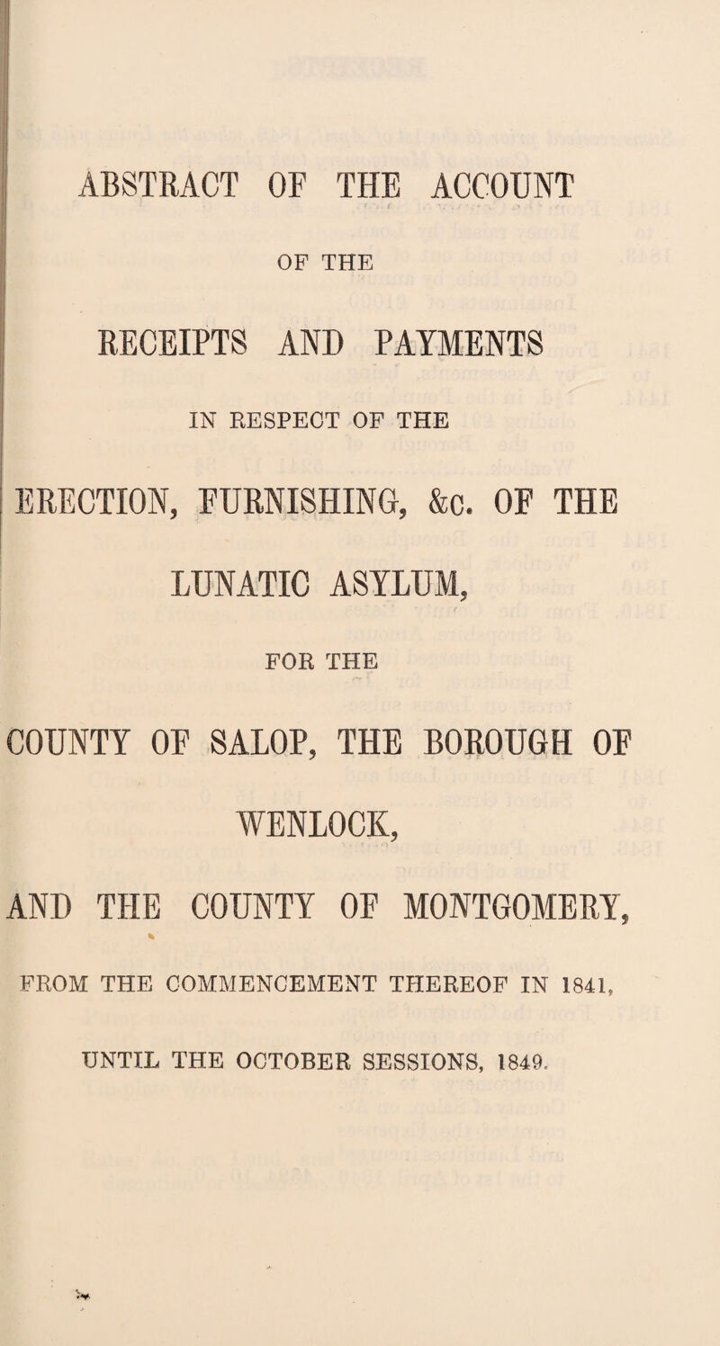 ABSTRACT OF THE ACCOUNT OF THE RECEIPTS AND PAYMENTS IN RESPECT OF THE ERECTION, FURNISHING, &c. OF THE LUNATIC ASYLUM, FOR THE COUNTY OF SALOP, THE BOROUGH OF WENLOCK, AND THE COUNTY OF MONTGOMERY, * FROM THE COMMENCEMENT THEREOF IN 1841, UNTIL THE OCTOBER SESSIONS, 1849.