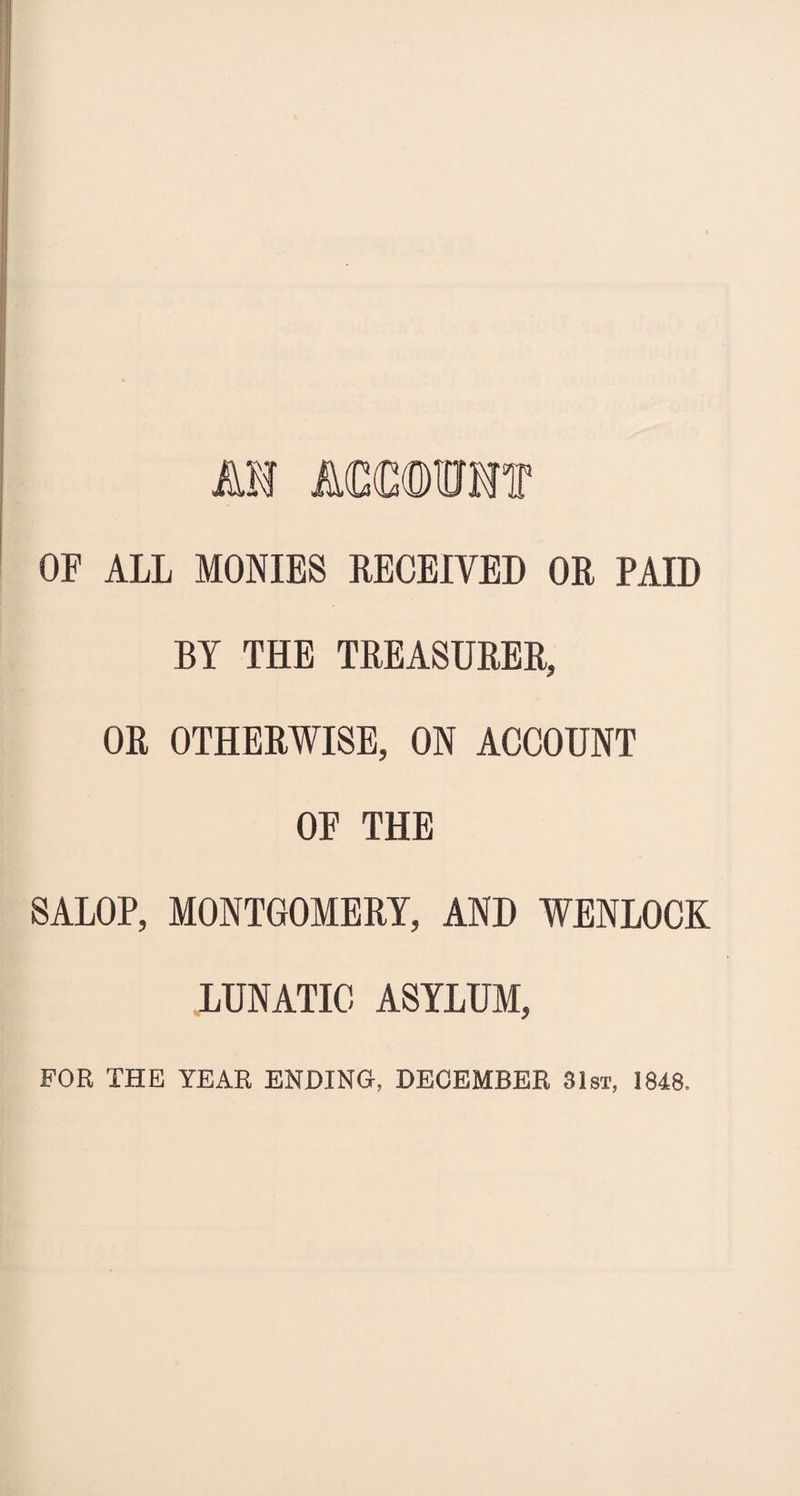 n Atmmt OF ALL MONIES RECEIVED OR PAID BY THE TREASURER, OR OTHERWISE, ON ACCOUNT OF THE SALOP, MONTGOMERY, AND WENLOCK LUNATIC ASYLUM, FOR THE YEAR ENDING, DECEMBER 31st, 1848.