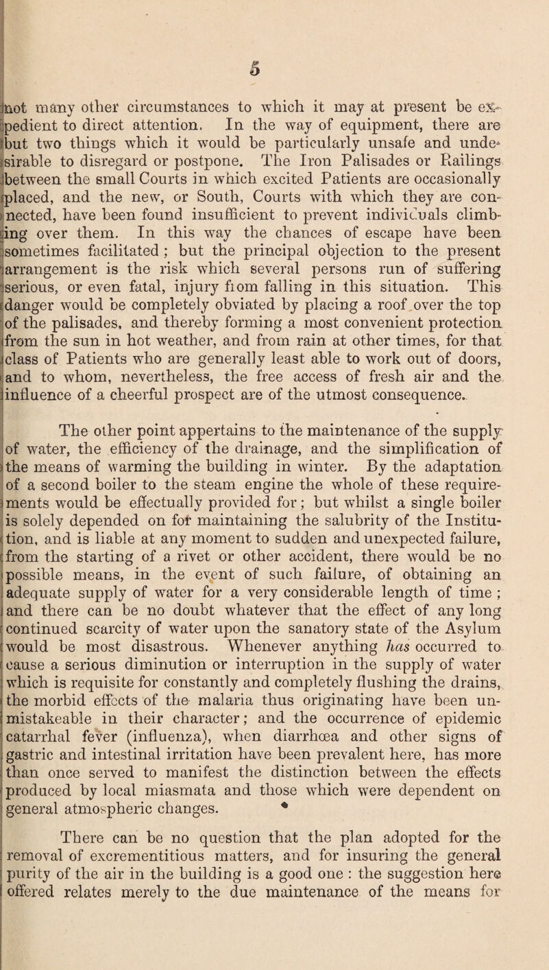 snot many other circumstances to which it may at present be ex¬ pedient to direct attention. In the way of equipment, there are ihut two things which it would be particularly unsafe and unde* >sirable to disregard or postpone. The Iron Palisades or Railings between the small Courts in which excited Patients are occasionally ■placed, and the new, or South, Courts with which they are con¬ nected, have been found insufficient to prevent individuals climb¬ ing over them. In this way the chances of escape have been sometimes facilitated; but the principal objection to the present jarrangement is the risk which several persons run of suffering 'serious, or even fatal, injury fiom falling in this situation. This ^danger would be completely obviated by placing a roof over the top of the palisades, and thereby forming a most convenient protection from the sun in hot weather, and from rain at other times, for that ; class of Patients who are generally least able to work out of doors, i and to whom, nevertheless, the free access of fresh air and the influence of a cheerful prospect are of the utmost consequence. The other point appertains to the maintenance of the supply: of water, the efficiency of the drainage, and the simplification of ithe means of warming the building in winter. By the adaptation of a second boiler to the steam engine the whole of these require¬ ments wnuld be effectually provided for; but whilst a single boiler is solely depended on for maintaining the salubrity of the Institu- >j tion, and is liable at any moment to sudden and unexpected failure, ‘from the starting of a rivet or other accident, there would be no ■ possible means, in the event of such failure, of obtaining an adequate supply of water for a very considerable length of time ; and there can be no doubt whatever that the effect of any long continued scarcity of water upon the sanatory state of the Asylum would be most disastrous. Whenever anything has occurred to cause a serious diminution or interruption in the supply of water which is requisite for constantly and completely flushing the drains, the morbid effects of the malaria thus originating have been un- mistakeable in their character; and the occurrence of epidemic catarrhal fever (influenza), when diarrhoea and other signs of gastric and intestinal irritation have been prevalent here, has more than once served to manifest the distinction between the effects produced by local miasmata and those which were dependent on general atmospheric changes. * There can be no question that the plan adopted for the removal of excrementitious matters, and for insuring the general purity of the air in the building is a good one : the suggestion here offered relates merely to the due maintenance of the means for