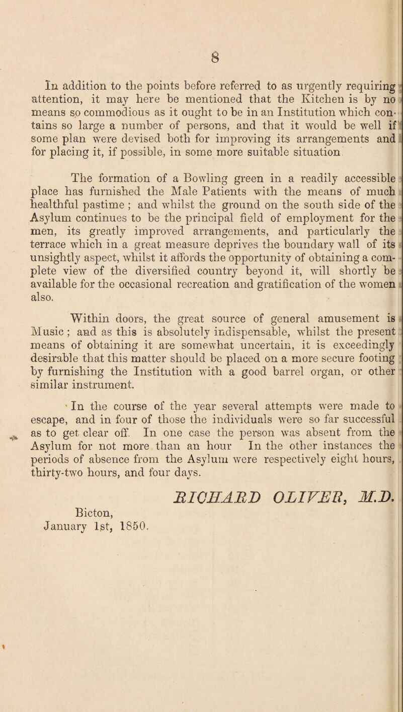 In addition to the points before referred to as urgently requiring attention, it may here be mentioned that the Kitchen is by no means so commodious as it ought to be in an Institution which con¬ tains so large a number of persons, and that it would be well if some plan were devised both for improving its arrangements and for placing it, if possible, in some more suitable situation The formation of a Bowling green in a readily accessible place has furnished the Male Patients with the means of much healthful pastime ; and whilst the ground on the south side of the Asylum continues to be the principal field of employment for the men, its greatly improved arrangements, and particularly the terrace which in a great measure deprives the boundary wall of its unsightly aspect, whilst it affords the opportunity of obtaining a com¬ plete view of the diversified country beyond it, will shortly be available for the occasional recreation and gratification of the women also. Within doors, the great source of general amusement is Music ; and as this is absolutely indispensable, whilst the present means of obtaining it are somewhat uncertain, it is exceedingly desirable that this matter should be placed on a more secure footing by furnishing the Institution with a good barrel organ, or other similar instrument. In the course of the year several attempts were made to escape, and in four of those the individuals were so far successful as to get clear off. In one case the person was absent from the Asylum for not more than an hour In the other instances the periods of absence from the Asylum were respectively eight hours, thirty-two hours, and four days. BICHARD OLIVER, M.D. Bicton, January 1st, 1850.