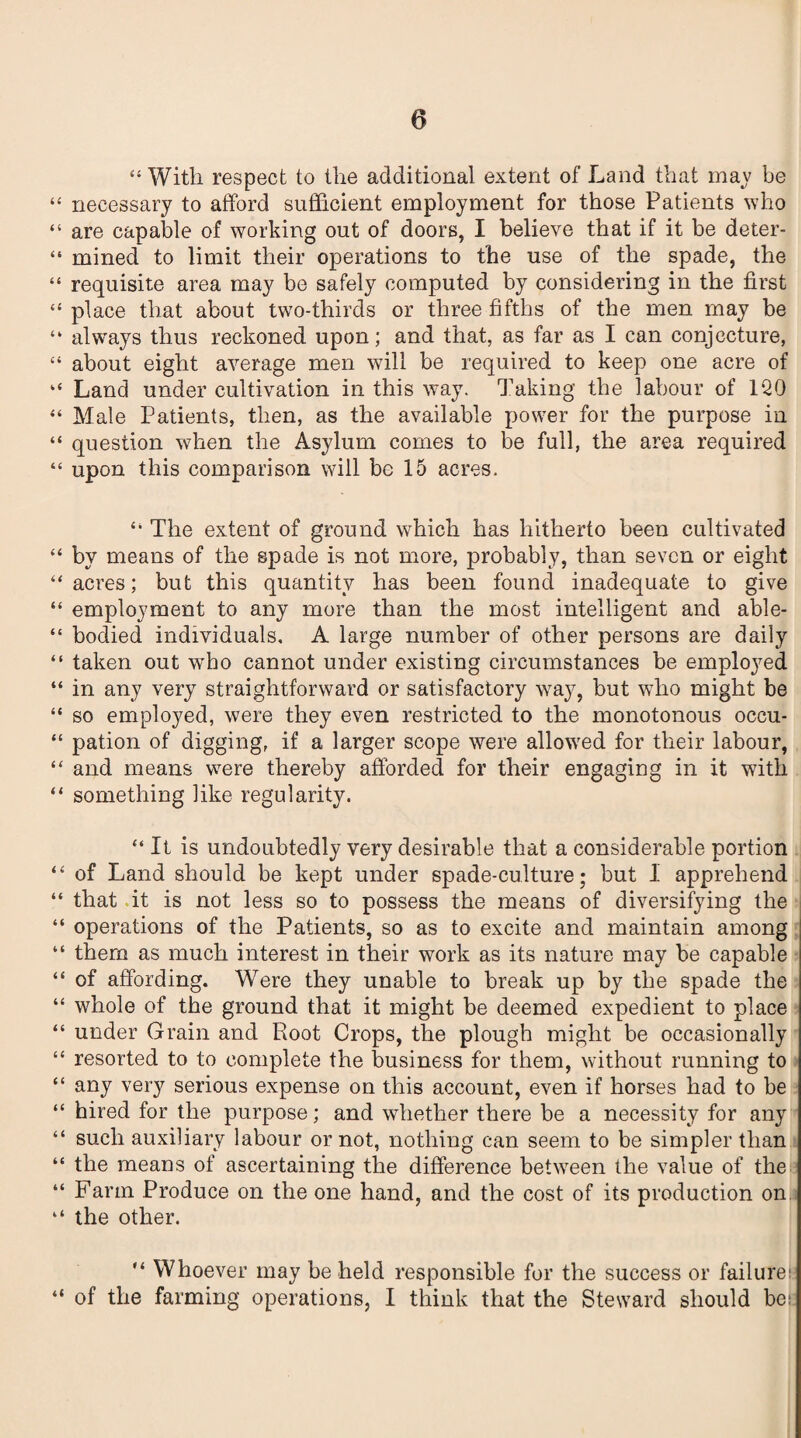 “ With respect to the additional extent of Land that may be “ necessary to afford sufficient employment for those Patients who “ are capable of working out of doors, I believe that if it be deter- “ mined to limit their operations to the use of the spade, the “ requisite area may be safely computed by considering in the first “ place that about two-thirds or three fifths of the men may be “ always thus reckoned upon; and that, as far as I can conjecture, “ about eight average men will be required to keep one acre of “ Land under cultivation in this way. Taking the labour of 1Q0 “ Male Patients, then, as the available power for the purpose in “ question when the Asylum comes to be full, the area required “ upon this comparison will be 15 acres. “ The extent of ground which has hitherto been cultivated “ by means of the spade is not more, probably, than seven or eight “acres; but this quantity has been found inadequate to give “ employment to any more than the most intelligent and able- “ bodied individuals, A large number of other persons are daily “ taken out who cannot under existing circumstances be employed “ in any very straightforward or satisfactory way, but who might be “ so employed, were they even restricted to the monotonous occu- “ pation of digging, if a larger scope were allowed for their labour, “ and means were thereby afforded for their engaging in it with “ something like regularity. “ It is undoubtedly very desirable that a considerable portion “ of Land should be kept under spade-culture; but 1 apprehend “ that it is not less so to possess the means of diversifying the “ operations of the Patients, so as to excite and maintain among “ them as much interest in their work as its nature may be capable “ of affording. Were they unable to break up by the spade the “ whole of the ground that it might be deemed expedient to place “ under Grain and Root Crops, the plough might be occasionally “ resorted to to complete the business for them, without running to “ any very serious expense on this account, even if horses had to be “ hired for the purpose; and whether there be a necessity for any “ such auxiliary labour or not, nothing can seem to be simpler than “ the means of ascertaining the difference between the value of the “ Farm Produce on the one hand, and the cost of its production on “ the other. “ Whoever may be held responsible for the success or failure; “ of the farming operations, I think that the Steward should be;