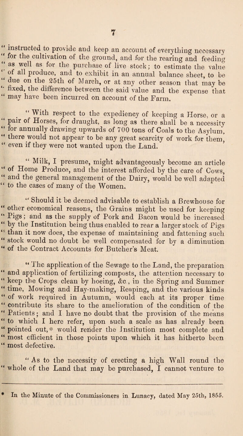 T instiucted to provide and keep an account of everything necessary for the cultivation of the ground, and for the rearing and feeding “ we^ as the purchase of live stock; to estimate the value of all pioduce, and to exhibit in an annual balance sheet, to be due on the. 25th of March, or at any other season that may be fixed, the difference between the said value and the expense that “ may have been incurred on account of the Farm. With respect to the expediency of keeping a Horse, or a “ Pair Horses, for draught, as long as there shall be a necessity “ ^or annually drawing upwards of 700 tons of Coals to the Asylum. “ there .would not appear to be any great scarcity of work for them, “ even if they were not wanted upon the Land. Milk, I presume, might advantageously become an article “ of Home Produce, and the interest afforded by the care of Cowrs, “ and the general management of the Dairy, would be well adapted “ to the cases of many of the Women, “ Should it be deemed advisable to establish a Brewhouse for “ other economical reasons, the Grains might be used for keeping “ Pigs i and as the supply of Pork and Bacon would be increased “ by the Institution being thus enabled to rear a larger stock of Pigs than it now does, the expense of maintaining and fattening such “ stock would no doubt be well compensated for by a diminution “ of the Contract Accounts for Butcher’s Meat. “ The application of the Sewage to the Land, the preparation “ and application of fertilizing composts, the attention necessary to “ beep the Crops clean by hoeing, &c , in the Spring and Summer “ time, Mowing and Hay-making, Reaping, and the various kinds “ of work required in Autumn, would each at its proper time “ contribute its share to the amelioration of the condition of the “ Patients; and I have no doubt that the provision of the means “ to which I here refer, upon such a scale as has already been “ pointed out,* would render the Institution most complete and “ most efficient in those points upon which it has hitherto been “ most defective. “As to the necessity of erecting a high Wall round the “ whole of the Land that may be purchased, I cannot venture to