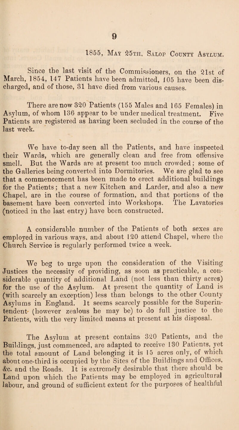 1855, May 25th, Salop County Asylum. Since the last visit of the Commissioners, on the 21st of March, 1854, 147 Patients have been admitted, 105 have been dis¬ charged, and of those, 31 have died from various causes. There are now 320 Patients (155 Males and 165 Females) in Asylum, of whom 186 appear to be under medical treatment. Five Patients are registered as having been secluded in the course of the last week. x We have to-day seen all the Patients, and have inspected their Wards, which are generally clean and free from offensive smell. But the Wards are at present too much crowded; some of the Galleries being converted into Dormitories. We are glad to see that a commencement has been made to erect additional buildings for the Patients; that a new Kitchen and Larder, and also a new Chapel, are in the course of formation, and that portions of the basement have been converted into Workshops. The Lavatories (noticed in the last entry) have been constructed. A considerable number of the Patients of both sexes are employed in various ways, and about 120 attend Chapel, where the Church Service is regularly performed twice a week. We beg to urge upon the consideration of the Visiting Justices the necessity of providing, as soon as practicable, a con¬ siderable quantity of additional Land (not less than thirty acres) for the use of the Asylum. At present the quantity of Land is (with scarcely an exception) less than belongs to the other County Asylums in England. It seems scarcely possible for the Superin¬ tendent (however zealous he may be) to do full justice to the Patients, with the very limited means at present at his disposal. The Asylum at present contains 320 Patients, and the Buildings, just commenced, are adapted to receive 130 Patients, yet the total amount of Land belonging it is 15 acres only, of which about one-third is occupied by the Sites of the Buildings and Offices, &c. and the Roads. It is extremely desirable that there should be Land upon which the Patients may be employed in agricultural labour, and ground of sufficient extent for the purposes of healthiul