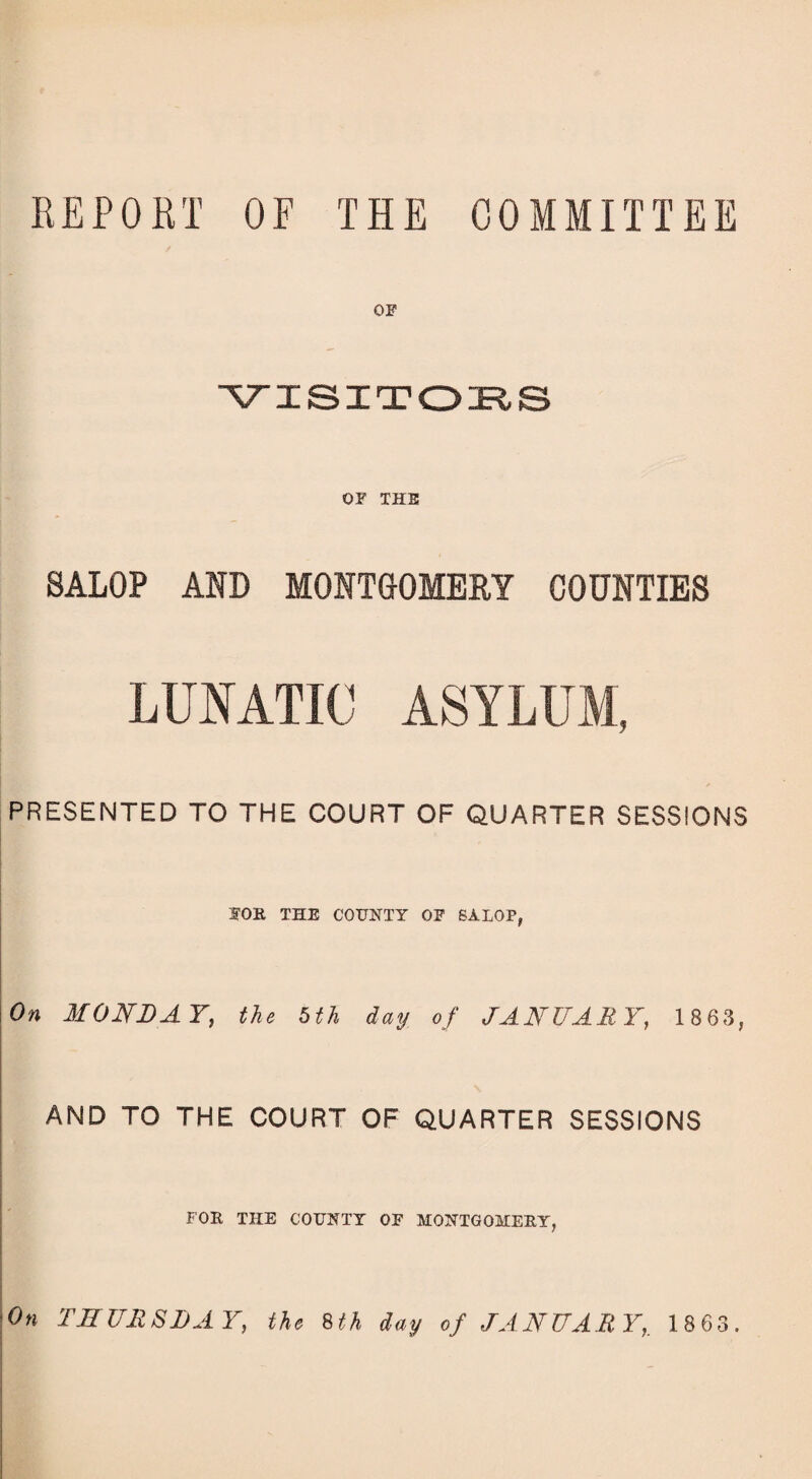 REPORT OF THE COMMITTEE OF VISITORS OF THE SALOP AND MONTGOMERY COUNTIES LUNATIC ASYLUM, PRESENTED TO THE COURT OF QUARTER SESSIONS FOR THE COUNTY OF SALOP, On MONDAY, the 5th day of JANUARY, 1863, AND TO THE COURT OF QUARTER SESSIONS FOR THE COUNTY OF MONTGOMERY, On THURSDAY, the 8th day of JANUARY,. 1863.