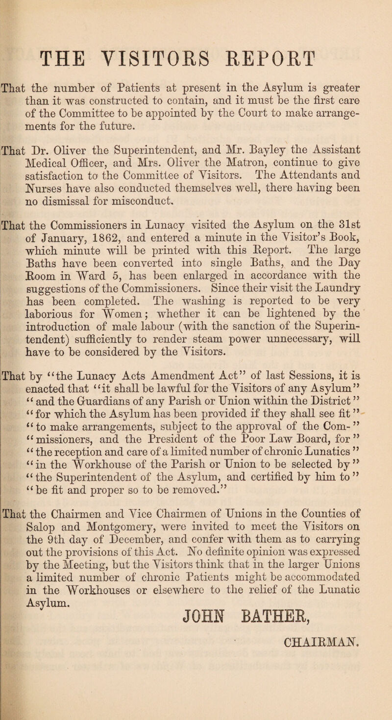 THE VISITORS REPORT That the number of Patients at present in the Asylum is greater than it was constructed to contain, and it must be the first care of the Committee to be appointed by the Court to make arrange¬ ments for the future. That Dr. Oliver the Superintendent, and Mr. Bayley the Assistant Medical Officer, and Mrs. Oliver the Matron, continue to give satisfaction to the Committee of Yisitors. The Attendants and Nurses have also conducted themselves well, there having been no dismissal for misconduct. That the Commissioners in Lunacy visited the Asylum on the 31st of January, 1862, and entered a minute in the Visitor’s Book, which minute will be printed with this Beport. The large Baths have been converted into single Baths, and the Day Boom in Ward 5, has been enlarged in accordance with the suggestions of the Commissioners. Since their visit the Laundry has been completed. The washing is reported to be very laborious for Women; whether it can be lightened by the introduction of male labour (with the sanction of the Superin¬ tendent) sufficiently to render steam power unnecessary, will have to be considered by the Yisitors. That by “the Lunacy Acts Amendment Act” of last Sessions, it is enacted that “it shall be lawful for the Yisitors of any Asylum” “ and the Guardians of any Parish or Union within the District ” “for which the Asylnm has been provided if they shall see fit ” “to make arrangements, subject to the approval of the Com-” “missioners, and the President of the Poor Law Board, for” “ the reception and care of a limited number of chronic Lunatics ” “in the Workhouse of the Parish or Union to be selected by” “the Superintendent of the Asylum, and certified by him to” “be fit and proper so to be removed.” That the Chairmen and Vice Chairmen of Unions in the Counties of Salop and Montgomery, were invited to meet the Yisitors on the 9th day of December, and confer with them as to carrying out the provisions of this Act. No definite opinion was expressed by the Meeting, but the Yisitors think that in the larger Unions a limited number of chronic Patients might be accommodated in the Workhouses or elsewhere to the relief of the Lunatic Asylum. CHAIBMAN.