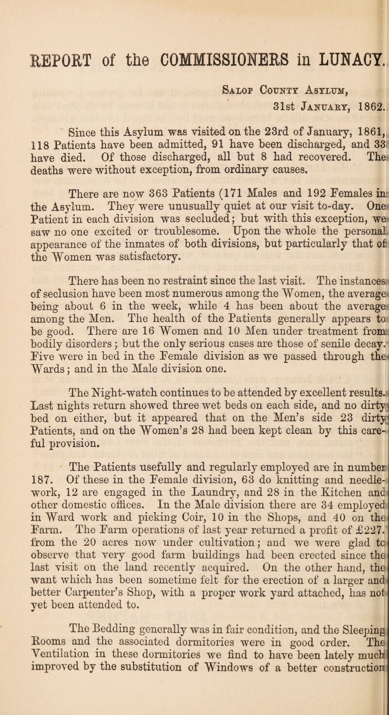 Salop County Asylum, 31st January, 1862. Since this Asylum was visited on the 23rd of January, 1861, 118 Patients have been admitted, 91 have been discharged, and 33! have died. Of those discharged, all but 8 had recovered. The deaths were without exception, from ordinary causes. There are now 363 Patients (171 Males and 192 Females im the Asylum. They were unusually quiet at our visit to-day. One: Patient in each division was secluded; but with this exception, we saw no one excited or troublesome. Upon the whole the personal appearance of the inmates of both divisions, but particularly that of: the Women was satisfactory. There has been no restraint since the last visit. The instances: • of seclusion have been most numerous among the Women, the average being about 6 in the week, while 4 has been about the average among the Men. The health of the Patients generally appears to: be good. There are 16 Women and 10 Men under treatment from bodily disorders ; but the only serious cases are those of senile decay. Five were in bed in the Female division as we passed through the Wards; and in the Male division one. The Night-watch continues to be attended by excellent results. Last nights return showed three wet beds on each side, and no dirty, bed on either, but it appeared that on the Men’s side 23 dirty Patients, and on the Women’s 28 had been kept clean by this care¬ ful provision. The Patients usefully and regularly employed are in numbei 187. Of these in the Female division, 63 do knitting and needle¬ work, 12 are engaged in the Laundry, and 28 in the Kitchen and other domestic offices. In the Male division there are 34 employed in Ward work and picking Coir, 10 in the Shops, and 40 on the Farm. The Farm operations of last year returned a profit of £227. from the 20 acres now under cultivation; and we were glad tc observe that very good farm buildings had been erected since the last visit on the land recently acquired. On the other hand, the want which has been sometime felt for the erection of a larger and better Carpenter’s Shop, with a proper work yard attached, has not yet been attended to. The Pedding generally was in fair condition, and the Sleeping Booms and the associated dormitories were in good order. The Yentilation in these dormitories we find to have been lately much improved by the substitution of Windows of a better construction