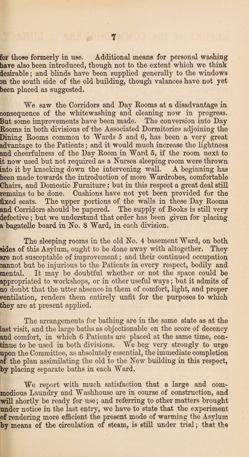 have also been introduced, though not to the extent which we think desirable; and blinds have been supplied generally to the windows on the south side of the old building, though valances have not yet been placed as suggested. We saw the Corridors and Day Rooms at a disadvantage in consequence of the whitewashing and cleaning now in progress. But some improvements have been made. The conversion into Day Rooms in both divisions of the Associated Dormitories adjoining the Dining Rooms common to Wards 5 and 6, has been a very great advantage to the Patients; and it would much increase the lightness and cheerfulness of the Day Room in Ward 5, if the room next to it now used but not required as a Nurses sleeping room were thrown into it by knocking down the intervening wall. A beginning has been made towards the introduction of more Wardrobes, comfortable Chairs, and Domestic Purniture; but in this respect a great deal still remains to be done. Cushions have not yet been provided for the fixed seats. The upper portions of the walls in these Day Rooms and Corridors should be papered. The supply of Rooks is still very defective; but we understand that order has been given for placing a bagatelle board in No. 8 Ward, in each division. The sleeping rooms in the old No. 4 basement Ward, on both sides of this Asylum, ought to be done away with altogether. They are not susceptable of improvement; and their continued occupation cannot but be injurious to the Patients in every respect, bodily and mental. It may be doubtful whether or not the space could be appropriated to workshops, or in other useful ways; but it admits of no doubt that the utter absence in them of comfort, light, and proper ventilation, renders them entirely unfit for the purposes to which they are at present applied. The arrangements for bathing are in the same state as at the last visit, and the large baths as objectionable on the score of decency and comfort, in which 6 Patients are placed at the same time, con¬ tinue to be used in both divisions. We beg very strongly to urge upon the Committee, as absolutely essential, the immediate completion of the plan assimilating the old to the New building in this respect, by placing separate baths in each Ward. We report with much satisfaction that a large and com¬ modious Laundry and Washhouse are in course of construction, and will shortly be ready for use; and referring to other matters brought under notice in the last entry, we have to state that the experiment of rendering more efficient the present mode of warming the Asylum by means of the circulation of steam, is still under trial; that the