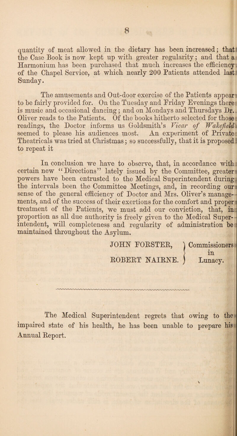 quantity of meat allowed in the dietary has been increased; that: the Case Book is now kept up with greater regularity; and that a. Harmonium has been purchased that much increases the efficiency of the Chapel Service, at which nearly 200 Patients attended last: Sunday. The amusements and Out-door exercise of the Patients appear’ to be fairly provided for. On the Tuesday and Friday Evenings there:: is music and occasional dancing ; and on Mondays and Thursdays Dr.,. Oliver reads to the Patients. Of the books hitherto selected for those; readings, the Doctor informs us Goldsmith’s Vicar of Wakefield seemed to please his audiences most. An experiment of Private: Theatricals was tried at Christmas; so successfully, that it is proposed j to repeat it In conclusion we have to observe, that, in accordance with: j certain new “Directions” lately issued by the Committee, greater powers have been entrusted to the Medical Superintendent during: the intervals been the Committee Meetings, and, in recording our sense of the general efficiency of Doctor and Mrs. Oliver’s manage-' ments, and of the success of their exertions for the comfort and proper treatment of the Patients, we must add our conviction, that, in; proportion as all due authority is freely given to the Medical Super¬ intendent, will completeness and regularity of administration be maintained throughout the Asylum. JOHIST EORSTER, ) Commissioners in ROBERT NAIRNE. ) Lunacy. The Medical Superintendent regrets that owing to then impaired state of his health, he has been unable to prepare hisi Annual Report. \