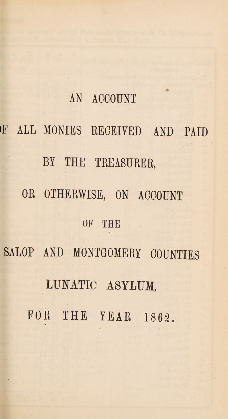 AN ACCOUNT •F ALL MONIES RECEIVED AND PAID BY THE TREASURER, OR OTHERWISE, ON ACCOUNT OF THE SALOP AND MONTGOMERY COUNTIES LUNATIC ASYLUM, FOR THE YEAR 1862.