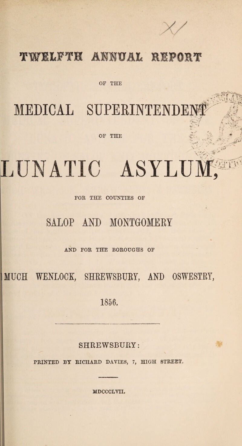 TWELFTH ANNUAL H1F0ET OF THE MEDICAL SUPERINTENDED a M it- ■ ■ {-Sr * VV% ^ : OF THE : ri A-i43r- LUNATIC ASYLUM, /■a-D'' FOR THE COUNTIES OF SALOP AND MONTGOMERY AND FOR THE BOROUGHS OF MUCH WEDLOCK, SHREWSBURY, AND OSWESTRY, 1856. SHREWSBURY: PRINTED BT RICHARD DAVIES, 7, HIGH STREET, MDCCCLVII.