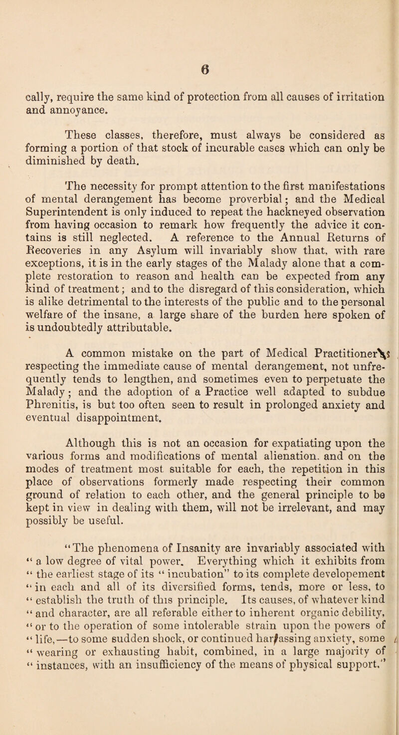 cally, require the same kind of protection from all causes of irritation and annoyance. These classes, therefore, must always be considered as forming a portion of that stock of incurable cases which can only be diminished by death. The necessity for prompt attention to the first manifestations of mental derangement has become proverbial; and the Medical Superintendent is only induced to repeat the hackneyed observation from having occasion to remark how frequently the advice it con¬ tains is still neglected. A reference to the Annual Returns of Recoveries in any Asylum will invariably show that, with rare exceptions, it is in the early stages of the Malady alone that a com¬ plete restoration to reason and health can be expected from any kind of treatment; and to the disregard of this consideration, which is alike detrimental to the interests of the public and to the personal welfare of the insane, a large share of the burden here spoken of is undoubtedly attributable. A common mistake on the part of Medical Practitioner^? respecting the immediate cause of mental derangement, not unfre- quently tends to lengthen, and sometimes even to perpetuate the Malady; and the adoption of a Practice well adapted to subdue Phrenitis, is but too often seen to result in prolonged anxiety and eventual disappointment. Although this is not an occasion for expatiating upon the various forms and modifications of mental alienation, and on the modes of treatment most suitable for each, the repetition in this place of observations formerly made respecting their common ground of relation to each other, and the general principle to be kept in view in dealing with them, will not be irrelevant, and may possibly be useful. “The phenomena of Insanity are invariably associated with “ a low degree of vital power. Everything which it exhibits from “ the earliest stage of its “ incubation” to its complete developement “ in each and all of its diversified forms, tends, more or less, to “ establish the truth of this principle. Its causes, of whatever kind “and character, are all referable either to inherent organic debility, “or to the operation of some intolerable strain upon the powers of “ life,—to some sudden shock, or continued harassing anxiety, some l “ wearing or exhausting habit, combined, in a large majority of “ instances, with an insufficiency of the means of physical support.”