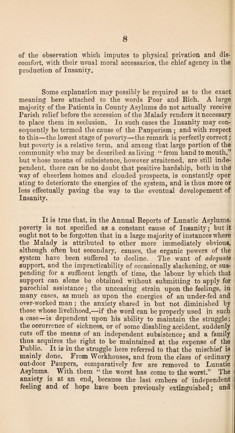 of the observation which imputes to physical privation and dis¬ comfort, with their usual moral accessaries, the chief agency in the production of Insanity. Some explanation may possibly be required as to the exact meaning here attached to the words Poor and Rich. A large majority of the Patients in County Asylums do not actually receive Parish relief before the accession of the Malady renders it necessary to place them in seclusion. In such cases the Insanity may con¬ sequently be termed the cause of the Pauperism ; and with respect to this—the lowest stage of poverty—the remark is perfectly correct; but poverty is a relative term, and among that large portion of the community who may be described as living “ from hand to mouth,” but whose means of subsistence, however straitened, are still inde¬ pendent, there can be no doubt that positive hardship, both in the way of cheerless homes and clouded prospects, is constantly oper ating to deteriorate the energies of the system, and is thus more or less effectually paving the way to the eventual developement of Insanity. It is true that, in the Annual Reports of Lunatic Asylums, poverty is not specified as a constant cause of Insanity; but it ought not to be forgotten that in a large majority of instances where the Malady is attributed to other more immediately obvious, although often but secondary, causes, the organic powers of the system have been suffered to decline. The want of adequate support, and the impracticability of occasionally slackening, or sus¬ pending for a sufficent length of time, the labour by which that support can alone be obtained without submitting to apply for parochial assistance; the unceasing strain upon the feelings, in many cases, as much as upon the energies of an under-fed and over-worked man ; the anxiety shared in but not diminished by those whose livelihood,—if the word can be properly used in such a case—Is dependent upon his ability to maintain the struggle; the occurrence of sickness, or of some disabling accident, suddenly cuts off the means of an independent subsistence; and a family thus acquires the right to be maintained at the expense of the Public. It is in the struggle here referred to that the mischief is mainly done. From Workhouses, and from the class of ordinary out-door Paupers, comparatively few are removed to Lunatic Asylums. With them “ the worst has come to the worst.” The anxiety is at an end, because the last embers of independent feeling and of hope have been previously extinguished; and