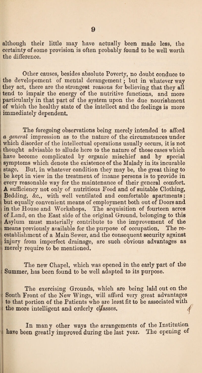 although their little may have actually been made less, the certainty of some provision is often probably found to be well worth the difference. Other causes, besides absolute Poverty, no doubt conduce to the developement of mental derangement; but in whatever way they act, there are the strongest reasons for believing that they all ' tend to impair the energy of the nutritive functions, and more ! particularly in that part of the system upon the due nourishment : of which the healthy state of the intellect and the feelings is more immediately dependent. The foregoing observations being merely intended to afford a general impression as to the nature of the circumstances under which disorder of the intellectual operations usually occurs, it is not thought advisable to allude here to the nature of those cases which i have become complicated by organic mischief and by special i symptoms which denote the existence of the Malady in its incurable ( stage. But, in whatever condition they may be, the great thing to : be kept in view in the treatment of insane persons is to provide in every reasonable way for the maintenance of their general comfort. A sufficiency not only of nutritious Food and of suitable Clothing, Bedding, &c., with well ventilated and comfortable apartments; s but equally convenient means of employment both out of Doors and in the House and Workshops. The acquisition of fourteen acres of Land, on the East side of the original Ground, belonging to this Asylum must materially contribute to the improvement of the means previously available for the purpose of occupation. The re¬ establishment of a Main Sewer, and the consequent security against injury from imperfect drainage, are such obvious advantages as > merely require to be mentioned. The new Chapel, which was opened in the early part of the Summer, has been found to be well adapted to its purpose. The exercising Grounds, which are being laid out on the South Front of the New Wings, will afford very great advantages to that portion of the Patients who are least fit to be associated with the more intelligent and orderly classes. j In many other ways the arrangements of the Institution have been greatly improved during the last year. The opening of