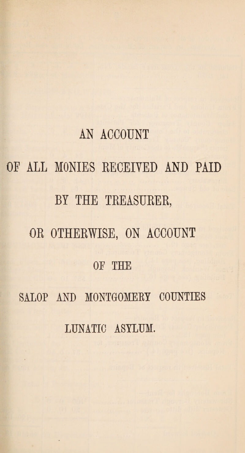 AN ACCOUNT OF ALL MONIES RECEIVED AND PAID BY THE TREASURED, OR OTHERWISE, ON ACCOUNT OE THE SALOP AND MONTGOMERY COUNTIES LUNATIC ASYLUM.