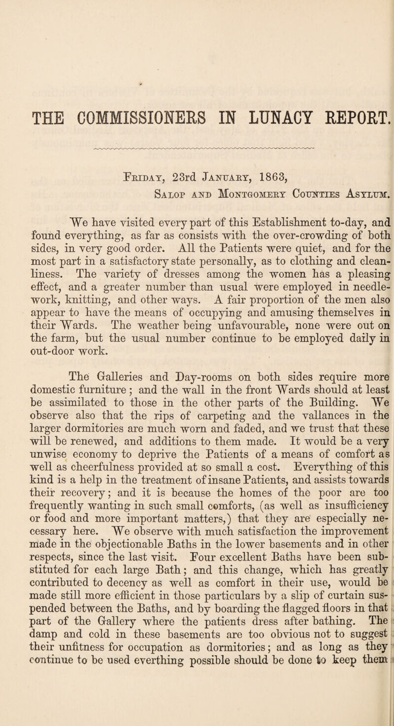 THE COMMISSIONERS IN LUNACY REPORT. Friday, 23rd January, 1863, Salop and Montgomery Counties Asylum. We have visited every part of this Establishment to-day, and found everything, as far as consists with the over-crowding of both sides, in very good order. All the Patients were quiet, and for the most part in a satisfactory state personally, as to clothing and clean¬ liness. The variety of dresses among the women has a pleasing effect, and a greater number than usual were employed in needle¬ work, knitting, and other ways. A fair proportion of the men also appear to have the means of occupying and amusing themselves in their Wards. The weather being unfavourable, none were out on the farm, but the usual number continue to be employed daily in out-do or work. The Galleries and Day-rooms on both sides require more domestic furniture ; and the wall in the front Wards should at least be assimilated to those in the other parts of the Building. We observe also that the rips of carpeting and the vallances in the larger dormitories are much worn and faded, and we trust that these will be renewed, and additions to them made. It would be a very unwise economy to deprive the Patients of a means of comfort as well as cheerfulness provided at so small a cost. Everything of this kind is a help in the treatment of insane Patients, and assists towards their recovery; and it is because the homes of the poor are too frequently wanting in such small comforts, (as well as insufficiency or food and more important matters,) that they are especially ne¬ cessary here. We observe with much satisfaction the improvement made in the objectionable Paths in the lower basements and in other respects, since the last visit. Pour excellent Paths have been sub¬ stituted for each large Path; and this change, which has greatly contributed to decency as well as comfort in their use, would be made still more efficient in those particulars by a slip of curtain sus¬ pended between the Paths, and by boarding the flagged floors in that part of the Gallery where the patients dress after bathing. The damp and cold in these basements are too obvious not to suggest their unfitness for occupation as dormitories; and as long as they continue to be used everthing possible should be done to keep them