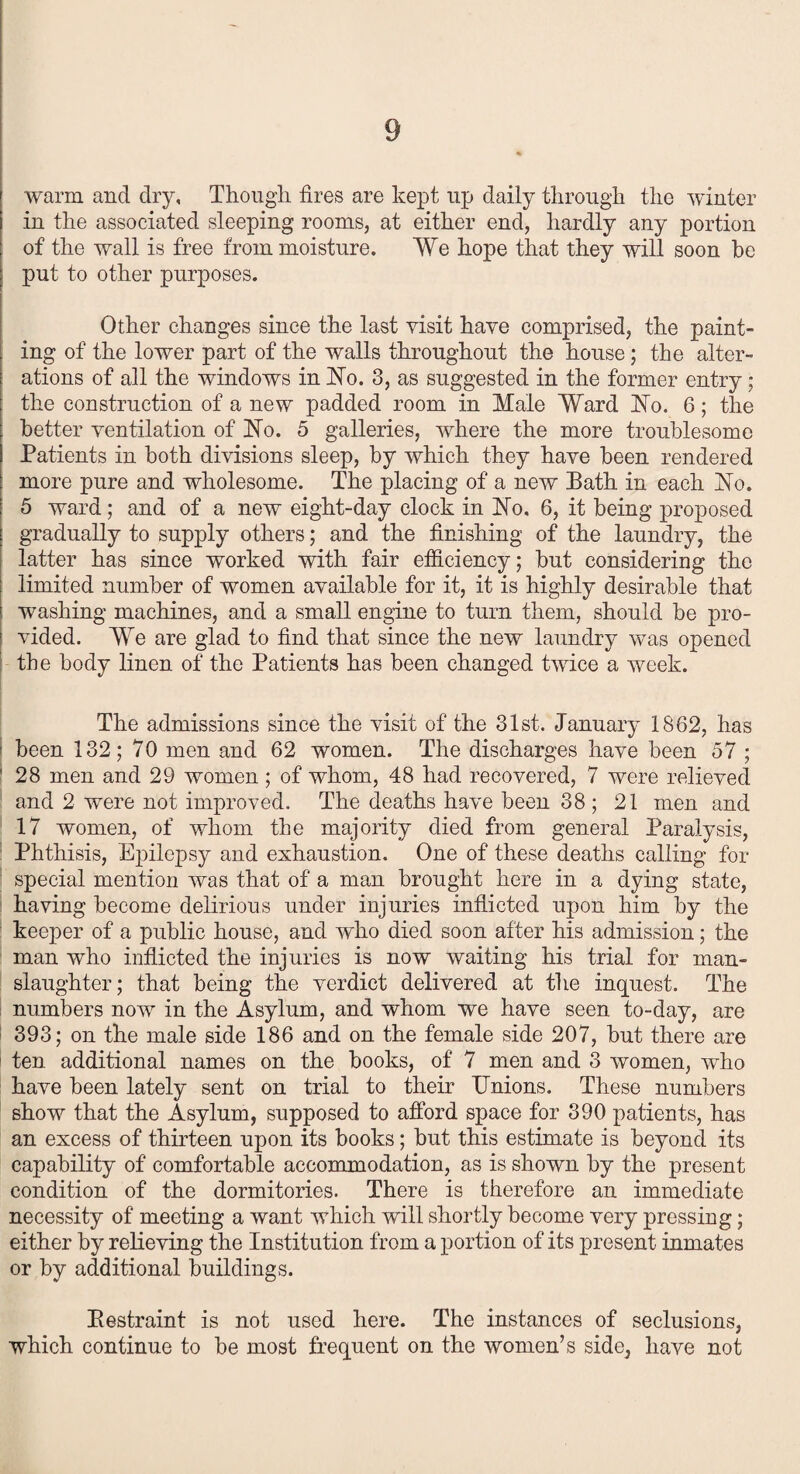 warm and dry. Though, fires are kept up daily through the winter in the associated sleeping rooms, at either end, hardly any portion of the wall is free from moisture. We hope that they will soon be put to other purposes. Other changes since the last visit have comprised, the paint¬ ing of the lower part of the walls throughout the house; the alter¬ ations of all the windows in No. 3, as suggested in the former entry; the construction of a new padded room in Male Ward bib. 6; the better ventilation of hTo. 5 galleries, where the more troublesome Patients in both divisions sleep, by which they have been rendered more pure and wholesome. The placing of a new Bath in each fSTo. 5 ward; and of a new eight-day clock in hfo. 6, it being proposed gradually to supply others; and the finishing of the laundry, the latter has since worked with fair efficiency; hut considering the limited number of women available for it, it is highly desirable that washing machines, and a small engine to turn them, should be pro¬ vided. We are glad to find that since the new laundry was opened the body linen of the Patients has been changed twice a week. The admissions since the visit of the 31st. January 1862, has | been 132; 70 men and 62 women. The discharges have been 57 ; ' 28 men and 29 women; of whom, 48 had recovered, 7 were relieved and 2 were not improved. The deaths have been 38 ; 21 men and 17 women, of whom the majority died from general Paralysis, Phthisis, Epilepsy and exhaustion. One of these deaths calling for special mention was that of a man brought here in a dying state, having become delirious under injuries inflicted upon him by the keeper of a public house, and who died soon after his admission; the man who inflicted the injuries is now waiting his trial for man¬ slaughter; that being the verdict delivered at the inquest. The numbers now in the Asylum, and whom we have seen to-day, are 393; on the male side 186 and on the female side 207, hut there are ten additional names on the hooks, of 7 men and 3 women, who have been lately sent on trial to their Unions. These numbers show that the Asylum, supposed to afford space for 390 patients, has an excess of thirteen upon its books; but this estimate is beyond its capability of comfortable accommodation, as is shown by the present condition of the dormitories. There is therefore an immediate necessity of meeting a want which will shortly become very pressing; either by relieving the Institution from a portion of its present inmates or by additional buildings. Eestraint is not used here. The instances of seclusions, which continue to be most frequent on the women’s side, have not