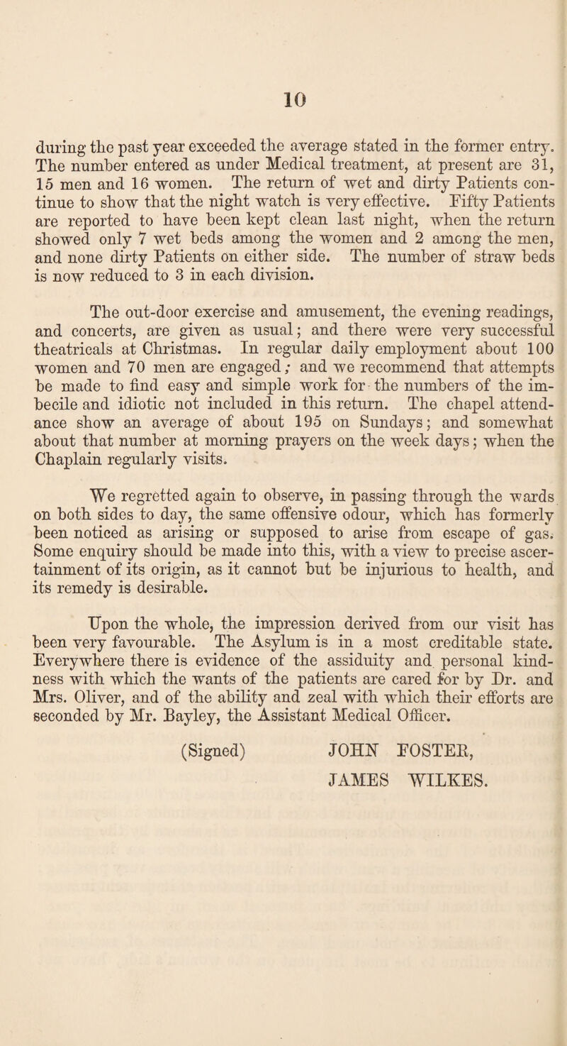 during the past year exceeded the average stated in the former entry. The number entered as under Medical treatment, at present are 31, 15 men and 16 women. The return of wet and dirty Patients con¬ tinue to show that the night watch is very effective. Fifty Patients are reported to have been kept clean last night, when the return showed only 7 wet beds among the women and 2 among the men, and none dirty Patients on either side. The number of straw beds is now reduced to 3 in each division. The out-door exercise and amusement, the evening readings, and concerts, are given as usual; and there were very successful theatricals at Christmas. In regular daily employment about 100 women and 70 men are engaged; and we recommend that attempts be made to find easy and simple work for the numbers of the im¬ becile and idiotic not included in this return. The chapel attend¬ ance show an average of about 195 on Sundays; and somewhat about that number at morning prayers on the week days; when the Chaplain regularly visits. We regretted again to observe, in passing through the wards on both sides to day, the same offensive odour, which has formerly been noticed as arising or supposed to arise from escape of gas. Some enquiry should be made into this, with a view to precise ascer¬ tainment of its origin, as it cannot but be injurious to health, and its remedy is desirable. Upon the whole, the impression derived from our visit has been very favourable. The Asylum is in a most creditable state. Everywhere there is evidence of the assiduity and personal kind¬ ness with which the wants of the patients are cared for by Dr. and Mrs. Oliver, and of the ability and zeal with which their efforts are seconded by Mr. Bayley, the Assistant Medical Officer. (Signed) JOHN FOSTEB, JAMES WILKES.