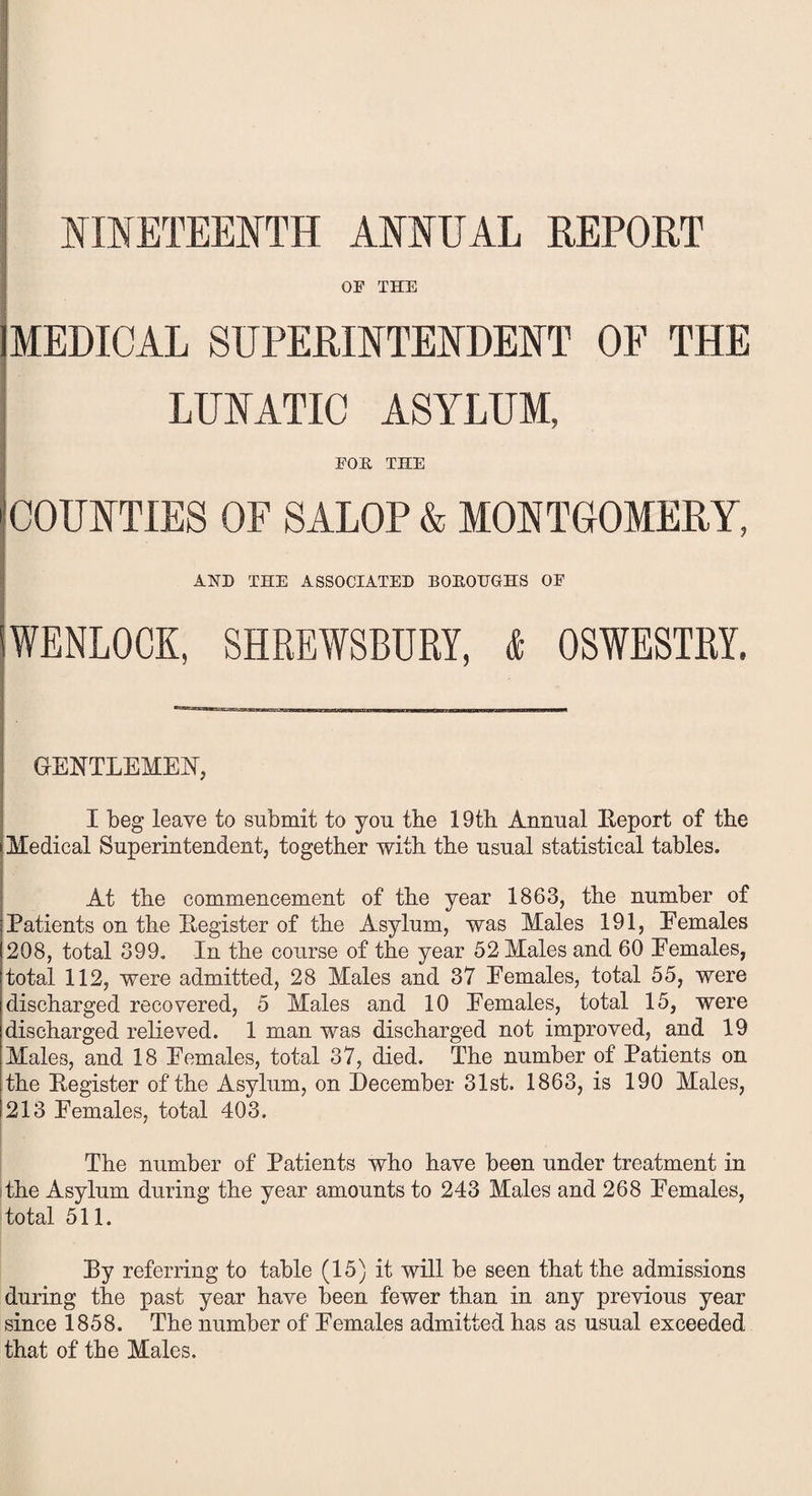 NINETEENTH ANNUAL REPORT OF THE MEDICAL SUPERINTENDENT OF THE LUNATIC ASYLUM, FOE THE COUNTIES OF SALOP & MONTGOMERY, AND THE ASSOCIATED BOEQUGHS OF WENLQCK, SHREWSBURY, & OSWESTRY. GENTLEMEN, I beg leave to submit to you tbe 19th Annual Peport of the Medical Superintendent, together with the usual statistical tables. At the commencement of the year 1863, the number of Patients on the Pegister of the Asylum, was Males 191, Eemales 208, total 399. In the course of the year 52 Males and 60 Eemales, total 112, were admitted, 28 Males and 37 Eemales, total 55, were discharged recovered, 5 Males and 10 Eemales, total 15, were discharged relieved. 1 man was discharged not improved, and 19 Males, and 18 Eemales, total 37, died. The number of Patients on the Pegister of the Asylum, on December 31st. 1863, is 190 Males, i 213 Eemales, total 403. The number of Patients who have been under treatment in the Asvlum during the year amounts to 243 Males and 268 Eemales, total 511. Py referring to table (15) it will be seen that the admissions during the past year have been, fewer than in any previous year since 1858. The number of Eemales admitted has as usual exceeded that of the Males.