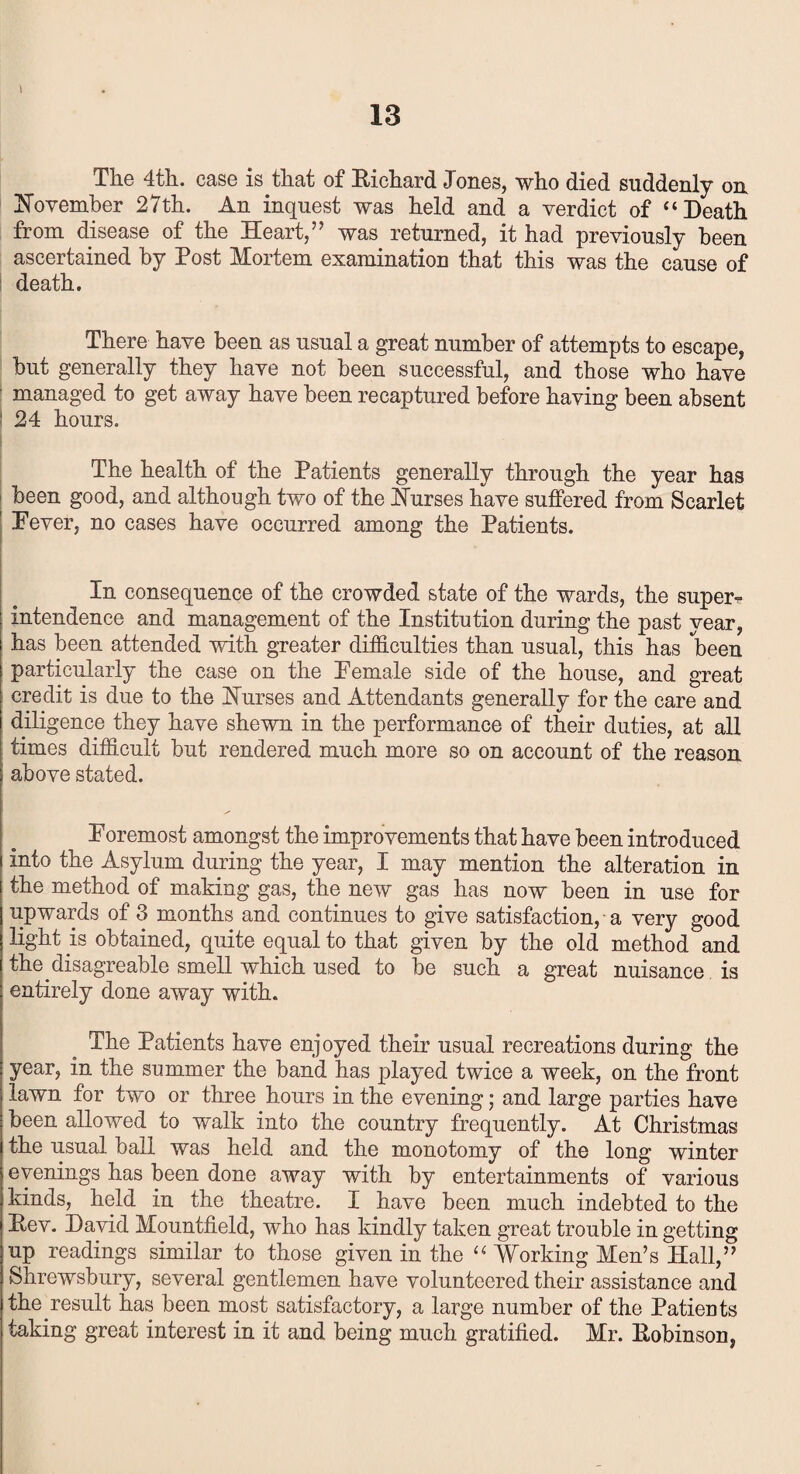 The 4th. case is that of Richard Jones, who died suddenly on November 27th. An inquest was held and a verdict of “Death from disease of the Heart,” was returned, it had previously been ascertained by Post Mortem examination that this was the cause of death. There have been as usual a great number of attempts to escape, but generally they have not been successful, and those who have managed to get away have been recaptured before having been absent ‘ 24 hours. The health of the Patients generally through the year has been good, and although two of the Nurses have suffered from Scarlet 1 Fever, no cases have occurred among the Patients. * In consequence of the crowded state of the wards, the super¬ intendence and management of the Institution during the past year, has been attended with greater difficulties than usual, this has been particularly the case on the Female side of the house, and great credit is due to the Nurses and Attendants generally for the care and diligence they have shewn in the performance of their duties, at all times difficult but rendered much more so on account of the reason above stated. Foremost amongst the improvements that have been introduced into the Asylum during the year, I may mention the alteration in the method of making gas, the new gas has now been in use for upwards of 3 months and continues to give satisfaction, a very good light is obtained, quite equal to that given by the old method and the disagreable smell which used to be such a great nuisance is entirely done away with. The Patients have enjoyed their usual recreations during the year, in the summer the band has played twice a week, on the front lawn for two or three hours in the evening; and large parties have been allowed to walk into the country frequently. At Christmas the usual ball was held and the monotomy of the long winter evenings has been done away with by entertainments of various kinds, held in the theatre. I have been much indebted to the Rev. David Mountfield, who has kindly taken great trouble in getting up readings similar to those given in the “Working Men’s Hall,” Shrewsbury, several gentlemen have volunteered their assistance and the result has been most satisfactory, a large number of the Patients taking great interest in it and being much gratified. Mr. Robinson,