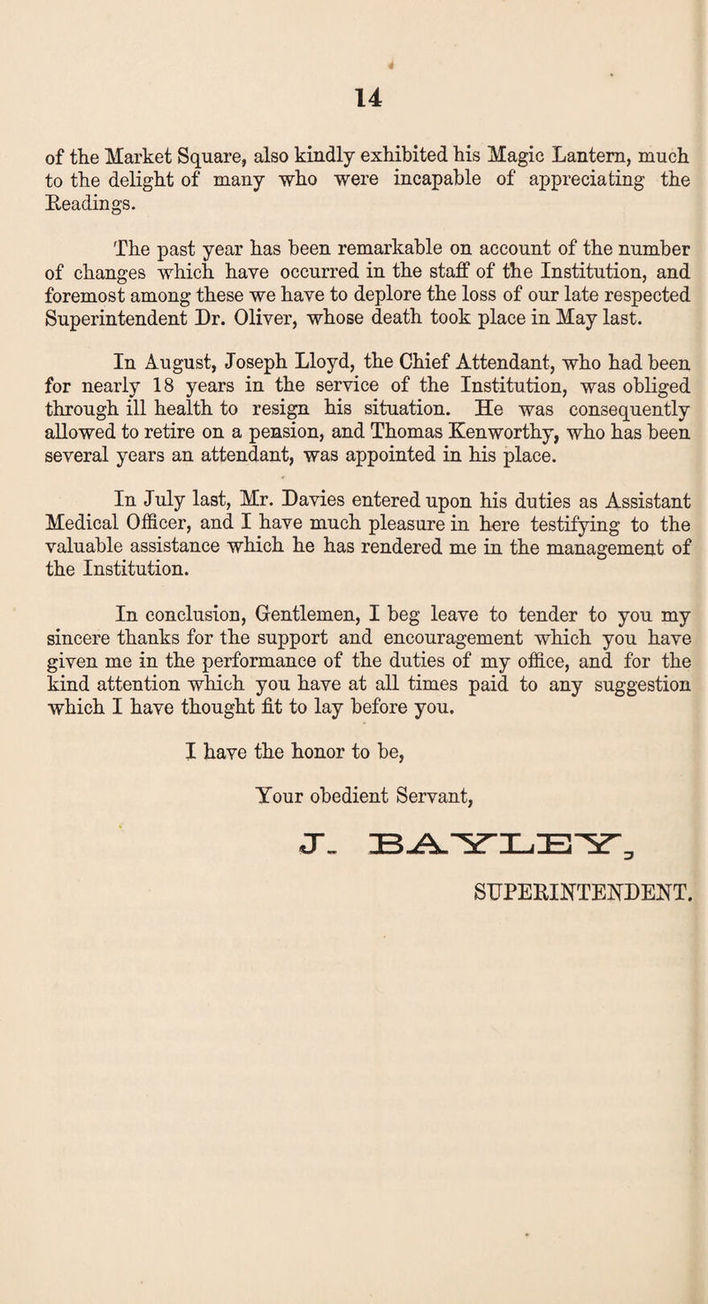 of the Market Square, also kindly exhibited his Magic Lantern, much to the delight of many who were incapable of appreciating the Leadings. The past year has been remarkable on account of the number of changes which have occurred in the staff of the Institution, and foremost among these we have to deplore the loss of our late respected Superintendent Dr. Oliver, whose death took place in May last. In August, Joseph Lloyd, the Chief Attendant, who had been for nearly 18 years in the service of the Institution, was obliged through ill health to resign his situation. He was consequently allowed to retire on a pension, and Thomas Ken worthy, who has been several years an attendant, was appointed in his place. In July last, Mr. Davies entered upon his duties as Assistant Medical Officer, and I have much pleasure in here testifying to the valuable assistance which he has rendered me in the management of the Institution. In conclusion, Gentlemen, I beg leave to tender to you my sincere thanks for the support and encouragement which you have- given me in the performance of the duties of my office, and for the kind attention which you have at all times paid to any suggestion which I have thought fit to lay before you. I have the honor to be, Your obedient Servant, SUPERINTENDENT.