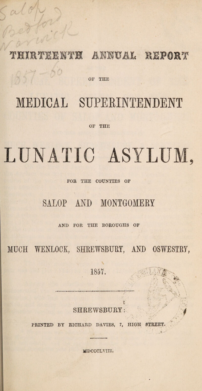 OF THE MEDICAL SUPERINTENDENT OF THE LUNATIC ASYLUM, FOR THE COUNTIES OF SALOP AND MONTGOMERY AND FOR THE BOROUGHS OF MUCH WENLOCK, SHREWSBURY, AND OSWESTRY, 1857. LLT- 'X V r ■ y.i, -s \ u ‘ .. A \ • a ./ l; 0' SHREWSBURY: PRINTED BY RICHARD DAVIES, 7, HIGH STREET, 1 ' ' MDCCCLYIII,