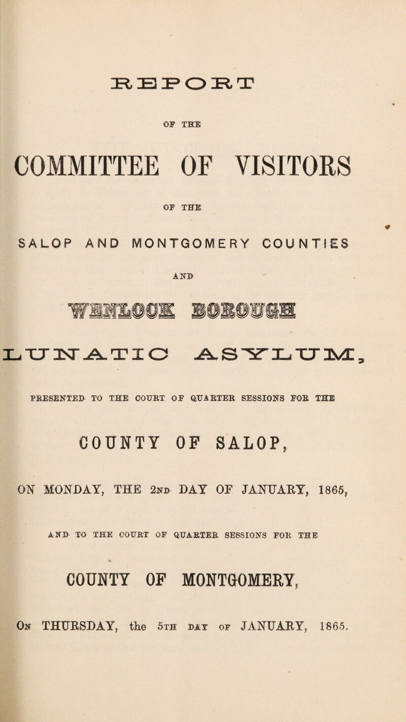 OP THE COMMITTEE OF VISITORS OF THE SALOP AND MONTGOMERY COUNTIES AND win®©* i®i®wss LUNATIC ASYLUM, PRESENTED TO THE COURT OF QUARTER SESSIONS FOR THE COUNTY OF SALOP, ON MONDAY, THE 2nd DAY OF JANUARY, 186S, AND TO THE COURT OF QUARTER SESSIONS FOR THE COUNTY OF MONTGOMERY, On THURSDAY, the 5th day of JANUARY, 1865.