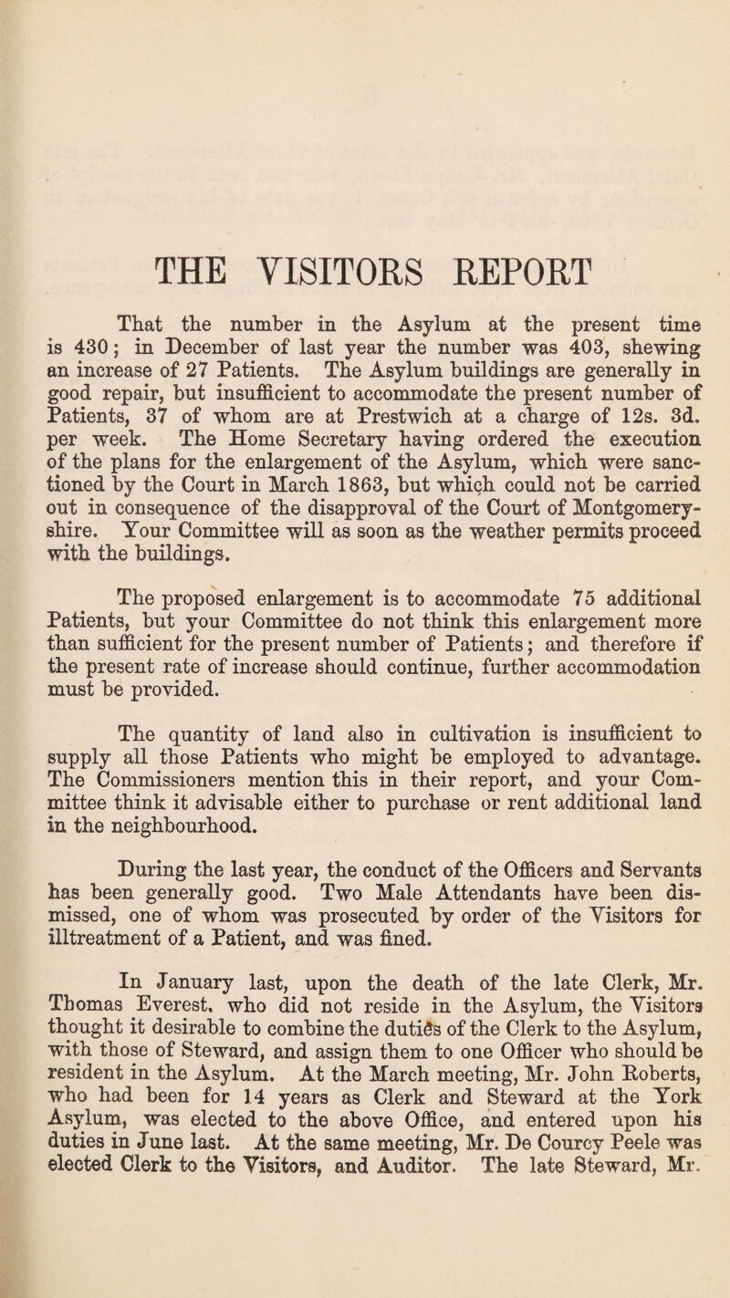 THE VISITORS REPORT That the number in the Asylum at the present time is 430; in December of last year the number was 403, shewing an increase of 27 Patients. The Asylum buildings are generally in good repair, but insufficient to accommodate the present number of Patients, 37 of whom are at Prestwich at a charge of 12s. 3d. per week. The Home Secretary haying ordered the execution of the plans for the enlargement of the Asylum, which were sanc¬ tioned by the Court in March 1863, but which could not be carried out in consequence of the disapproval of the Court of Montgomery¬ shire. Your Committee will as soon as the weather permits proceed with the buildings. The proposed enlargement is to accommodate 75 additional Patients, but your Committee do not think this enlargement more than sufficient for the present number of Patients; and therefore if the present rate of increase should continue, further accommodation must be provided. The quantity of land also in cultivation is insufficient to supply all those Patients who might be employed to advantage. The Commissioners mention this in their report, and your Com¬ mittee think it advisable either to purchase or rent additional land in the neighbourhood. During the last year, the conduct of the Officers and Servants has been generally good. Two Male Attendants have been dis¬ missed, one of whom was prosecuted by order of the Visitors for illtreatment of a Patient, and was fined. In January last, upon the death of the late Clerk, Mr. Thomas Everest, who did not reside in the Asylum, the Visitors thought it desirable to combine the duties of the Clerk to the Asylum, with those of Steward, and assign them to one Officer who should be resident in the Asylum. At the March meeting, Mr. John Roberts, who had been for 14 years as Clerk and Steward at the York Asylum, was elected to the above Office, and entered upon his duties in June last. At the same meeting, Mr. De Courcy Peele was elected Clerk to the Visitors, and Auditor. The late Steward, Mr.